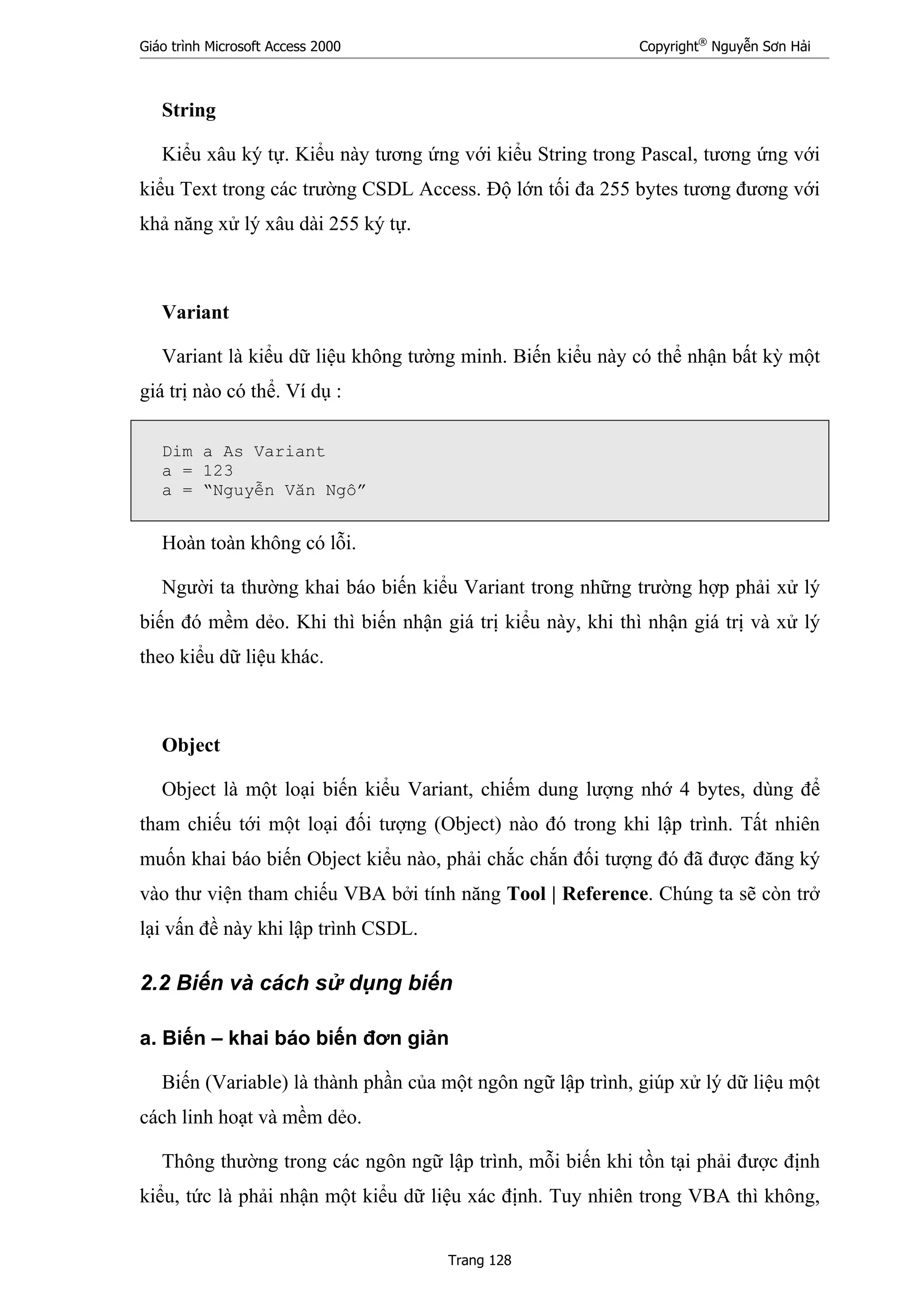 Giáo trình Microsoft Access 2000 Copyright®
Nguyễn Sơn Hải
Trang 128
String
Kiểu xâu ký tự. Kiểu này tương ứng với kiểu String trong Pascal, tương ứng với
kiểu Text trong các trường CSDL Access. Độ lớn tối đa 255 bytes tương đương với
khả năng xử lý xâu dài 255 ký tự.
Variant
Variant là kiểu dữ liệu không tường minh. Biến kiểu này có thể nhận bất kỳ một
giá trị nào có thể. Ví dụ :
Dim a As Variant
a = 123
a = “Nguyễn Văn Ngô”
Hoàn toàn không có lỗi.
Người ta thường khai báo biến kiểu Variant trong những trường hợp phải xử lý
biến đó mềm dẻo. Khi thì biến nhận giá trị kiểu này, khi thì nhận giá trị và xử lý
theo kiểu dữ liệu khác.
Object
Object là một loại biến kiểu Variant, chiếm dung lượng nhớ 4 bytes, dùng để
tham chiếu tới một loại đối tượng (Object) nào đó trong khi lập trình. Tất nhiên
muốn khai báo biến Object kiểu nào, phải chắc chắn đối tượng đó đã được đăng ký
vào thư viện tham chiếu VBA bởi tính năng Tool | Reference. Chúng ta sẽ còn trở
lại vấn đề này khi lập trình CSDL.
2.2 Biến và cách sử dụng biến
a. Biến – khai báo biến đơn giản
Biến (Variable) là thành phần của một ngôn ngữ lập trình, giúp xử lý dữ liệu một
cách linh hoạt và mềm dẻo.
Thông thường trong các ngôn ngữ lập trình, mỗi biến khi tồn tại phải được định
kiểu, tức là phải nhận một kiểu dữ liệu xác định. Tuy nhiên trong VBA thì không,
 