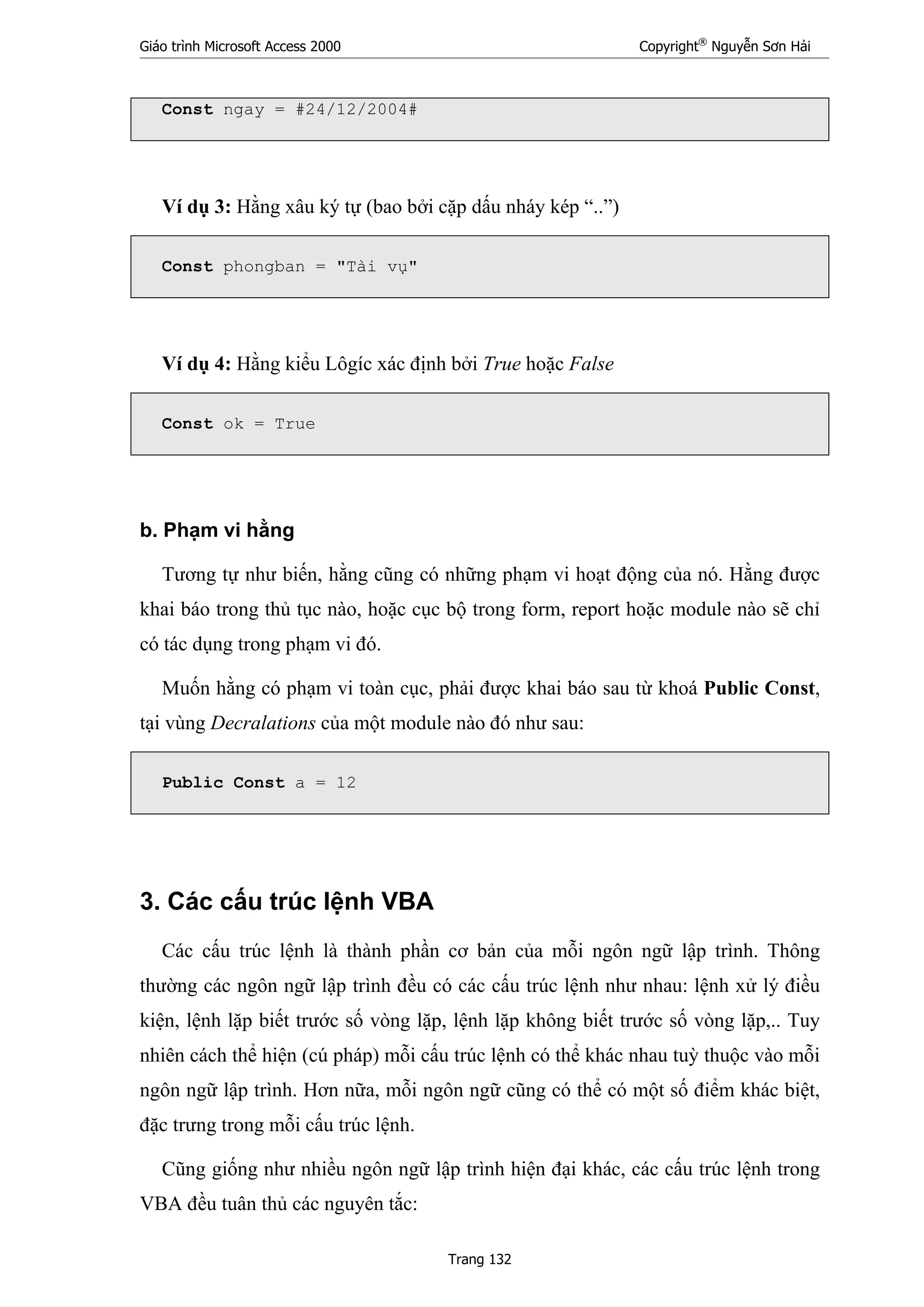 Giáo trình Microsoft Access 2000 Copyright®
Nguyễn Sơn Hải
Trang 132
Const ngay = #24/12/2004#
Ví dụ 3: Hằng xâu ký tự (bao bởi cặp dấu nháy kép “..”)
Const phongban = "Tài vụ"
Ví dụ 4: Hằng kiểu Lôgíc xác định bởi True hoặc False
Const ok = True
b. Phạm vi hằng
Tương tự như biến, hằng cũng có những phạm vi hoạt động của nó. Hằng được
khai báo trong thủ tục nào, hoặc cục bộ trong form, report hoặc module nào sẽ chỉ
có tác dụng trong phạm vi đó.
Muốn hằng có phạm vi toàn cục, phải được khai báo sau từ khoá Public Const,
tại vùng Decralations của một module nào đó như sau:
Public Const a = 12
3. Các cấu trúc lệnh VBA
Các cấu trúc lệnh là thành phần cơ bản của mỗi ngôn ngữ lập trình. Thông
thường các ngôn ngữ lập trình đều có các cấu trúc lệnh như nhau: lệnh xử lý điều
kiện, lệnh lặp biết trước số vòng lặp, lệnh lặp không biết trước số vòng lặp,.. Tuy
nhiên cách thể hiện (cú pháp) mỗi cấu trúc lệnh có thể khác nhau tuỳ thuộc vào mỗi
ngôn ngữ lập trình. Hơn nữa, mỗi ngôn ngữ cũng có thể có một số điểm khác biệt,
đặc trưng trong mỗi cấu trúc lệnh.
Cũng giống như nhiều ngôn ngữ lập trình hiện đại khác, các cấu trúc lệnh trong
VBA đều tuân thủ các nguyên tắc:
 