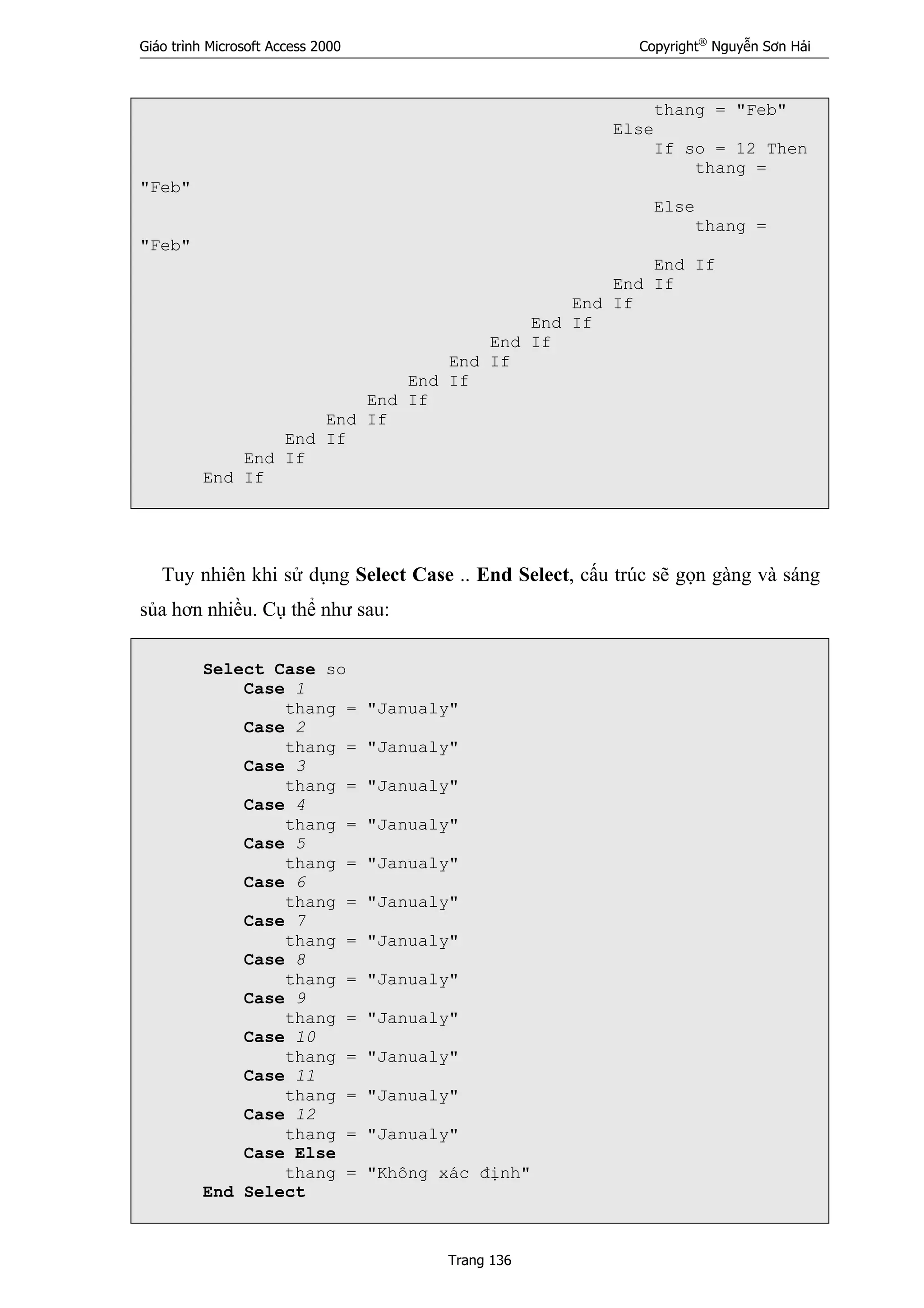 Giáo trình Microsoft Access 2000 Copyright®
Nguyễn Sơn Hải
Trang 136
thang = "Feb"
Else
If so = 12 Then
thang =
"Feb"
Else
thang =
"Feb"
End If
End If
End If
End If
End If
End If
End If
End If
End If
End If
End If
End If
Tuy nhiên khi sử dụng Select Case .. End Select, cấu trúc sẽ gọn gàng và sáng
sủa hơn nhiều. Cụ thể như sau:
Select Case so
Case 1
thang = "Janualy"
Case 2
thang = "Janualy"
Case 3
thang = "Janualy"
Case 4
thang = "Janualy"
Case 5
thang = "Janualy"
Case 6
thang = "Janualy"
Case 7
thang = "Janualy"
Case 8
thang = "Janualy"
Case 9
thang = "Janualy"
Case 10
thang = "Janualy"
Case 11
thang = "Janualy"
Case 12
thang = "Janualy"
Case Else
thang = "Không xác định"
End Select
 
