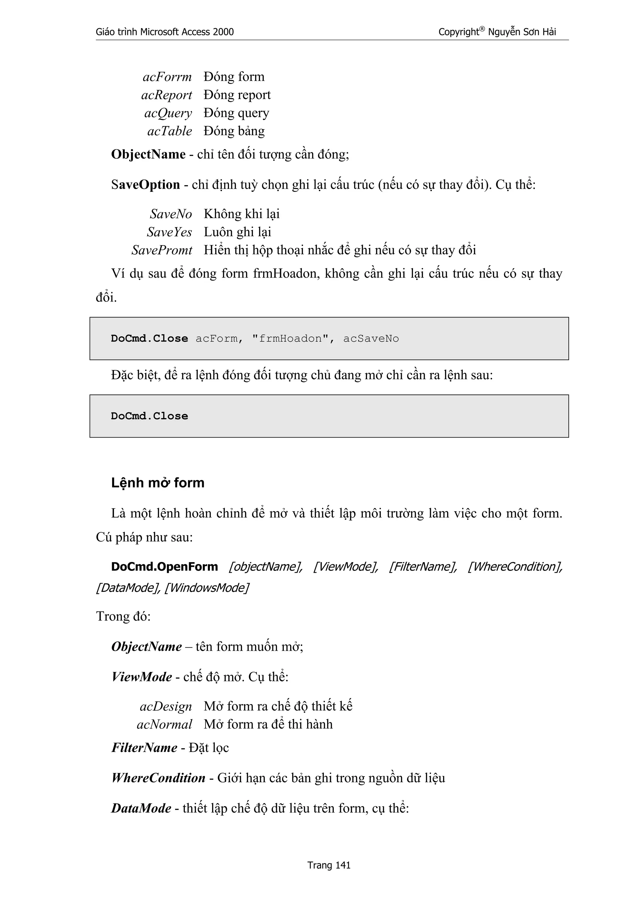 Giáo trình Microsoft Access 2000 Copyright®
Nguyễn Sơn Hải
Trang 141
acForrm Đóng form
acReport Đóng report
acQuery Đóng query
acTable Đóng bảng
ObjectName - chỉ tên đối tượng cần đóng;
SaveOption - chỉ định tuỳ chọn ghi lại cấu trúc (nếu có sự thay đổi). Cụ thể:
SaveNo Không khi lại
SaveYes Luôn ghi lại
SavePromt Hiển thị hộp thoại nhắc để ghi nếu có sự thay đổi
Ví dụ sau để đóng form frmHoadon, không cần ghi lại cấu trúc nếu có sự thay
đổi.
DoCmd.Close acForm, "frmHoadon", acSaveNo
Đặc biệt, để ra lệnh đóng đối tượng chủ đang mở chỉ cần ra lệnh sau:
DoCmd.Close
Lệnh mở form
Là một lệnh hoàn chỉnh để mở và thiết lập môi trường làm việc cho một form.
Cú pháp như sau:
DoCmd.OpenForm [objectName], [ViewMode], [FilterName], [WhereCondition],
[DataMode], [WindowsMode]
Trong đó:
ObjectName – tên form muốn mở;
ViewMode - chế độ mở. Cụ thể:
acDesign Mở form ra chế độ thiết kế
acNormal Mở form ra để thi hành
FilterName - Đặt lọc
WhereCondition - Giới hạn các bản ghi trong nguồn dữ liệu
DataMode - thiết lập chế độ dữ liệu trên form, cụ thể:
 