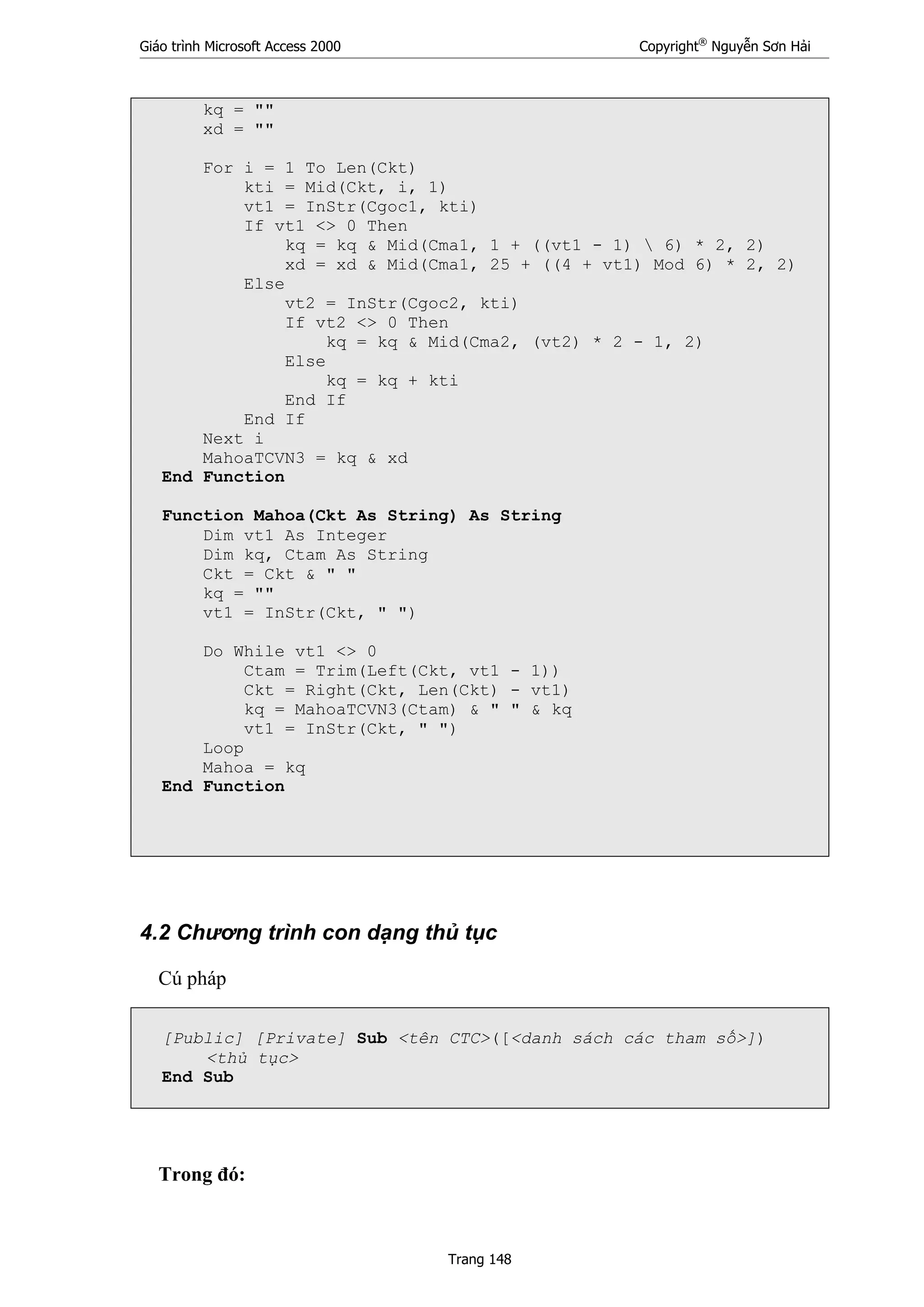 Giáo trình Microsoft Access 2000 Copyright®
Nguyễn Sơn Hải
Trang 148
kq = ""
xd = ""
For i = 1 To Len(Ckt)
kti = Mid(Ckt, i, 1)
vt1 = InStr(Cgoc1, kti)
If vt1 <> 0 Then
kq = kq & Mid(Cma1, 1 + ((vt1 - 1)  6) * 2, 2)
xd = xd & Mid(Cma1, 25 + ((4 + vt1) Mod 6) * 2, 2)
Else
vt2 = InStr(Cgoc2, kti)
If vt2 <> 0 Then
kq = kq & Mid(Cma2, (vt2) * 2 - 1, 2)
Else
kq = kq + kti
End If
End If
Next i
MahoaTCVN3 = kq & xd
End Function
Function Mahoa(Ckt As String) As String
Dim vt1 As Integer
Dim kq, Ctam As String
Ckt = Ckt & " "
kq = ""
vt1 = InStr(Ckt, " ")
Do While vt1 <> 0
Ctam = Trim(Left(Ckt, vt1 - 1))
Ckt = Right(Ckt, Len(Ckt) - vt1)
kq = MahoaTCVN3(Ctam) & " " & kq
vt1 = InStr(Ckt, " ")
Loop
Mahoa = kq
End Function
4.2 Chương trình con dạng thủ tục
Cú pháp
[Public] [Private] Sub <tên CTC>([<danh sách các tham số>])
<thủ tục>
End Sub
Trong đó:
 