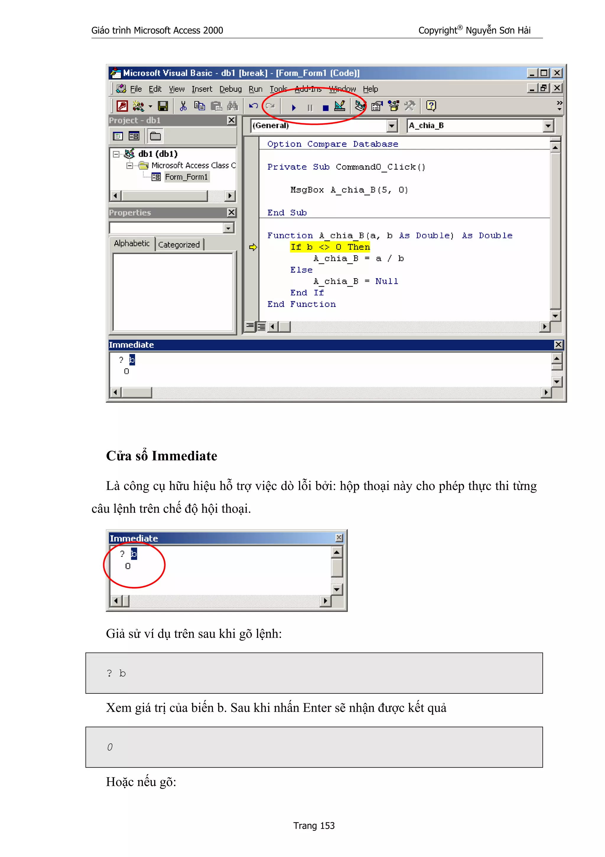 Giáo trình Microsoft Access 2000 Copyright®
Nguyễn Sơn Hải
Trang 153
Cửa sổ Immediate
Là công cụ hữu hiệu hỗ trợ việc dò lỗi bởi: hộp thoại này cho phép thực thi từng
câu lệnh trên chế độ hội thoại.
Giả sử ví dụ trên sau khi gõ lệnh:
? b
Xem giá trị của biến b. Sau khi nhấn Enter sẽ nhận được kết quả
0
Hoặc nếu gõ:
 