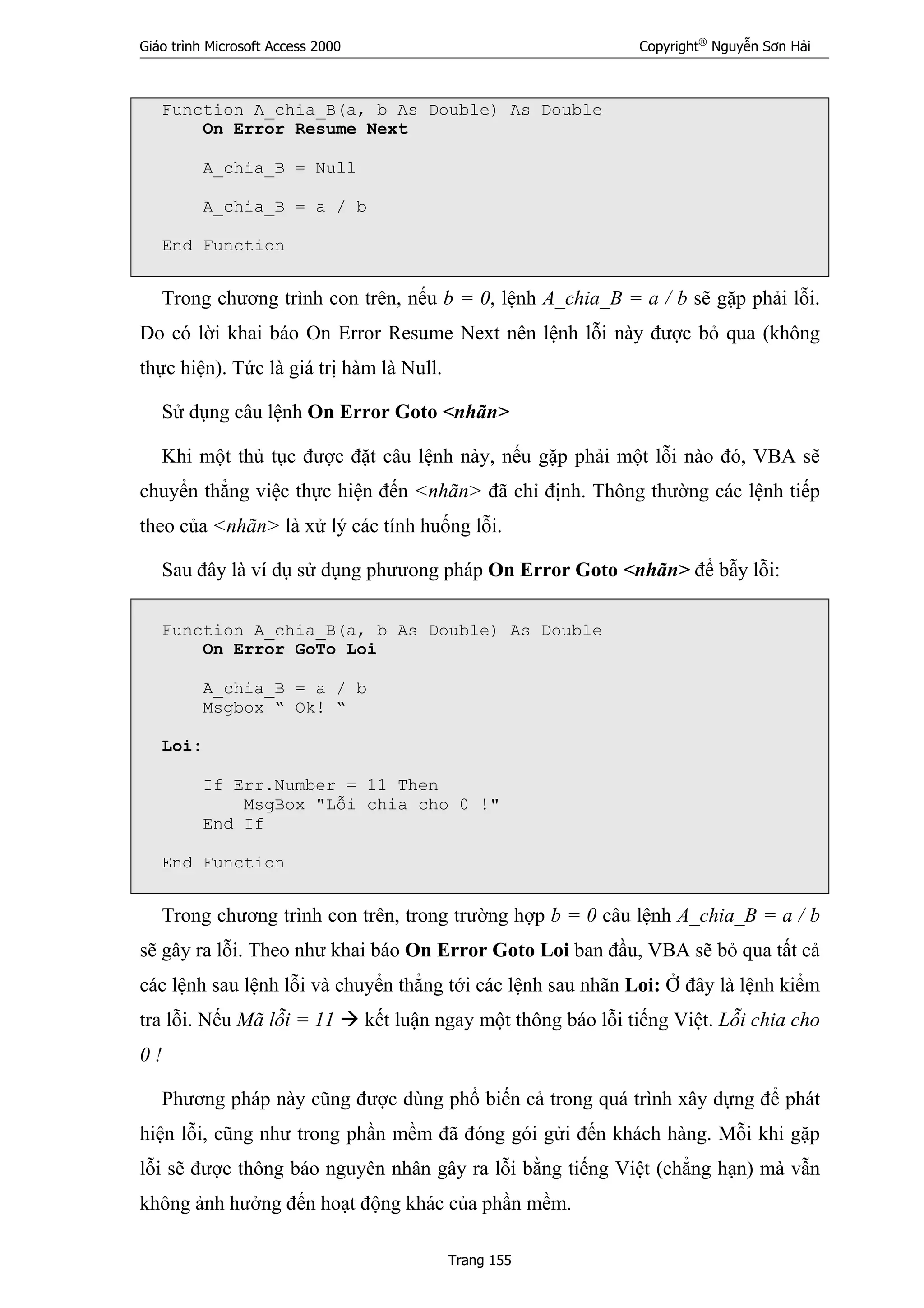 Giáo trình Microsoft Access 2000 Copyright®
Nguyễn Sơn Hải
Trang 155
Function A_chia_B(a, b As Double) As Double
On Error Resume Next
A_chia_B = Null
A_chia_B = a / b
End Function
Trong chương trình con trên, nếu b = 0, lệnh A_chia_B = a / b sẽ gặp phải lỗi.
Do có lời khai báo On Error Resume Next nên lệnh lỗi này được bỏ qua (không
thực hiện). Tức là giá trị hàm là Null.
Sử dụng câu lệnh On Error Goto <nhãn>
Khi một thủ tục được đặt câu lệnh này, nếu gặp phải một lỗi nào đó, VBA sẽ
chuyển thẳng việc thực hiện đến <nhãn> đã chỉ định. Thông thường các lệnh tiếp
theo của <nhãn> là xử lý các tính huống lỗi.
Sau đây là ví dụ sử dụng phưưong pháp On Error Goto <nhãn> để bẫy lỗi:
Function A_chia_B(a, b As Double) As Double
On Error GoTo Loi
A_chia_B = a / b
Msgbox “ Ok! “
Loi:
If Err.Number = 11 Then
MsgBox "Lỗi chia cho 0 !"
End If
End Function
Trong chương trình con trên, trong trường hợp b = 0 câu lệnh A_chia_B = a / b
sẽ gây ra lỗi. Theo như khai báo On Error Goto Loi ban đầu, VBA sẽ bỏ qua tất cả
các lệnh sau lệnh lỗi và chuyển thẳng tới các lệnh sau nhãn Loi: Ở đây là lệnh kiểm
tra lỗi. Nếu Mã lỗi = 11 kết luận ngay một thông báo lỗi tiếng Việt. Lỗi chia cho
0 !
Phương pháp này cũng được dùng phổ biến cả trong quá trình xây dựng để phát
hiện lỗi, cũng như trong phần mềm đã đóng gói gửi đến khách hàng. Mỗi khi gặp
lỗi sẽ được thông báo nguyên nhân gây ra lỗi bằng tiếng Việt (chẳng hạn) mà vẫn
không ảnh hưởng đến hoạt động khác của phần mềm.
 