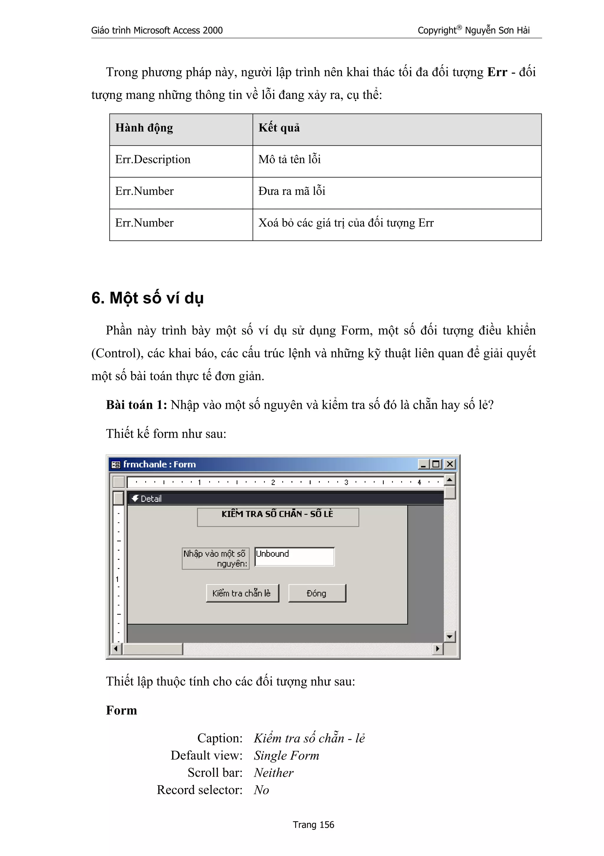 Giáo trình Microsoft Access 2000 Copyright®
Nguyễn Sơn Hải
Trang 156
Trong phương pháp này, người lập trình nên khai thác tối đa đối tượng Err - đối
tượng mang những thông tin về lỗi đang xảy ra, cụ thể:
Hành động Kết quả
Err.Description Mô tả tên lỗi
Err.Number Đưa ra mã lỗi
Err.Number Xoá bỏ các giá trị của đối tượng Err
6. Một số ví dụ
Phần này trình bày một số ví dụ sử dụng Form, một số đối tượng điều khiển
(Control), các khai báo, các cấu trúc lệnh và những kỹ thuật liên quan để giải quyết
một số bài toán thực tế đơn giản.
Bài toán 1: Nhập vào một số nguyên và kiểm tra số đó là chẵn hay số lẻ?
Thiết kế form như sau:
Thiết lập thuộc tính cho các đối tượng như sau:
Form
Caption: Kiểm tra số chẵn - lẻ
Default view: Single Form
Scroll bar: Neither
Record selector: No
 