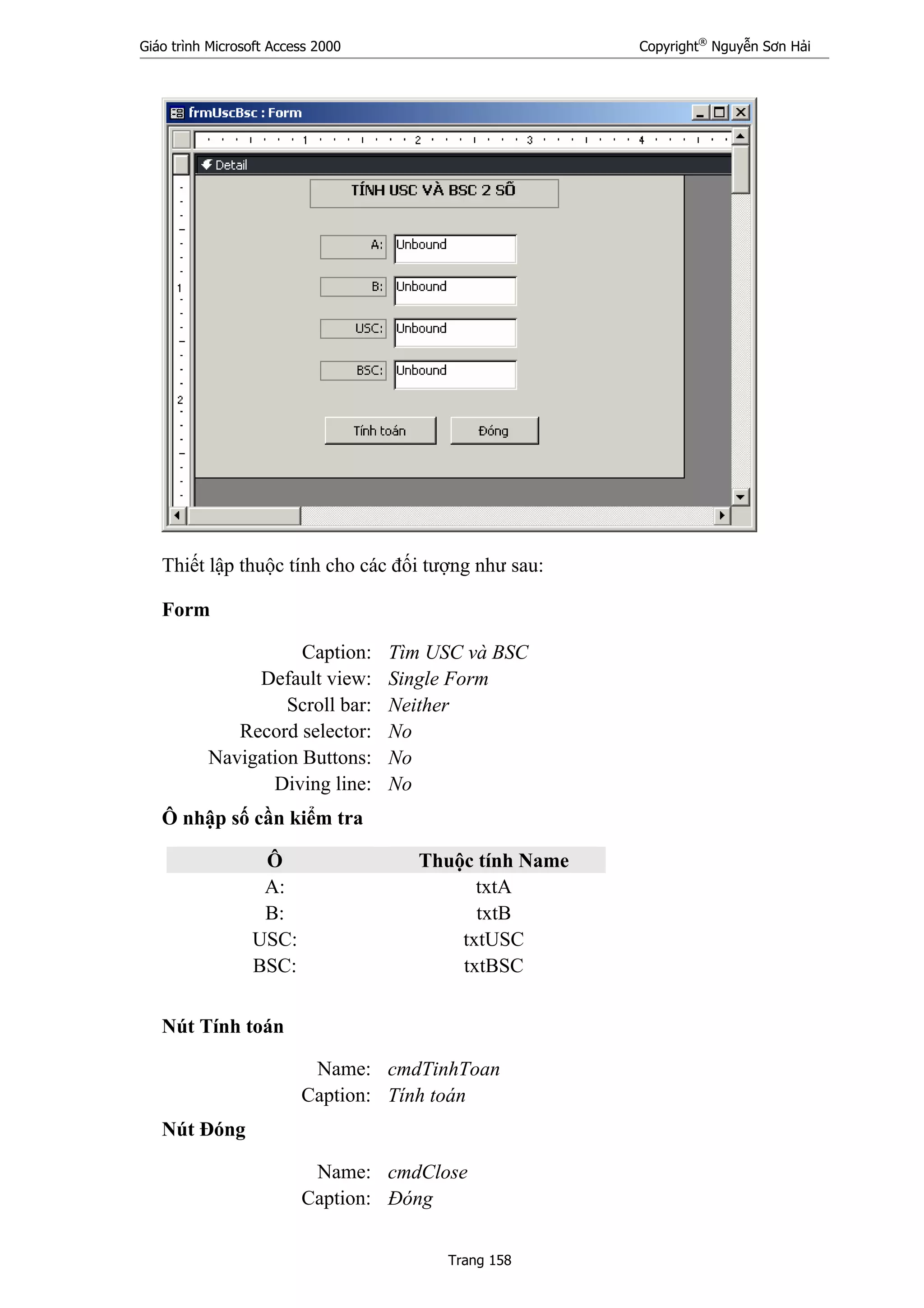 Giáo trình Microsoft Access 2000 Copyright®
Nguyễn Sơn Hải
Trang 158
Thiết lập thuộc tính cho các đối tượng như sau:
Form
Caption: Tìm USC và BSC
Default view: Single Form
Scroll bar: Neither
Record selector: No
Navigation Buttons: No
Diving line: No
Ô nhập số cần kiểm tra
Ô Thuộc tính Name
A: txtA
B: txtB
USC: txtUSC
BSC: txtBSC
Nút Tính toán
Name: cmdTinhToan
Caption: Tính toán
Nút Đóng
Name: cmdClose
Caption: Đóng
 