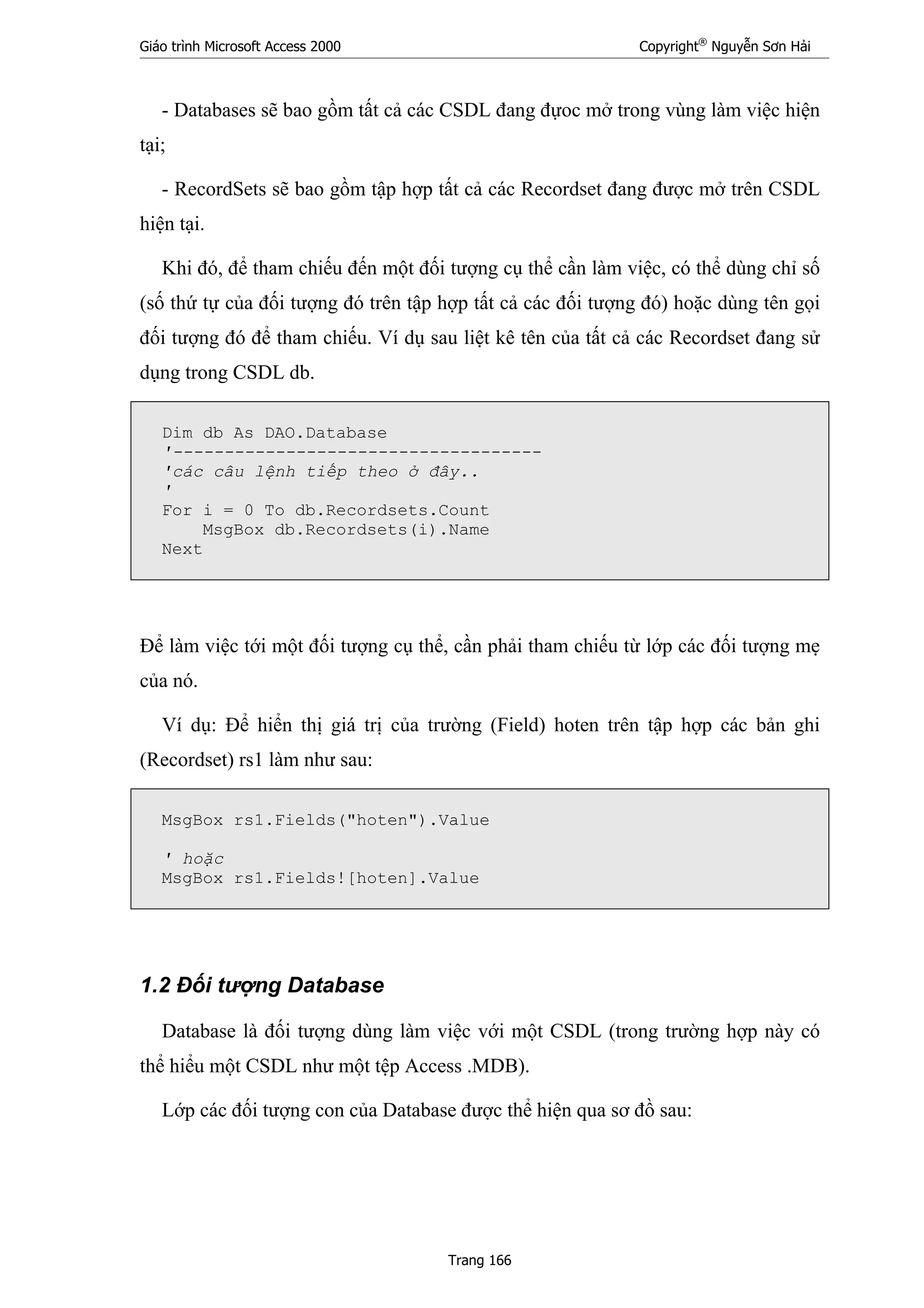 Giáo trình Microsoft Access 2000 Copyright®
Nguyễn Sơn Hải
Trang 166
- Databases sẽ bao gồm tất cả các CSDL đang đựoc mở trong vùng làm việc hiện
tại;
- RecordSets sẽ bao gồm tập hợp tất cả các Recordset đang được mở trên CSDL
hiện tại.
Khi đó, để tham chiếu đến một đối tượng cụ thể cần làm việc, có thể dùng chỉ số
(số thứ tự của đối tượng đó trên tập hợp tất cả các đối tượng đó) hoặc dùng tên gọi
đối tượng đó để tham chiếu. Ví dụ sau liệt kê tên của tất cả các Recordset đang sử
dụng trong CSDL db.
Dim db As DAO.Database
'------------------------------------
'các câu lệnh tiếp theo ở đây..
'
For i = 0 To db.Recordsets.Count
MsgBox db.Recordsets(i).Name
Next
Để làm việc tới một đối tượng cụ thể, cần phải tham chiếu từ lớp các đối tượng mẹ
của nó.
Ví dụ: Để hiển thị giá trị của trường (Field) hoten trên tập hợp các bản ghi
(Recordset) rs1 làm như sau:
MsgBox rs1.Fields("hoten").Value
' hoặc
MsgBox rs1.Fields![hoten].Value
1.2 Đối tượng Database
Database là đối tượng dùng làm việc với một CSDL (trong trường hợp này có
thể hiểu một CSDL như một tệp Access .MDB).
Lớp các đối tượng con của Database được thể hiện qua sơ đồ sau:
 