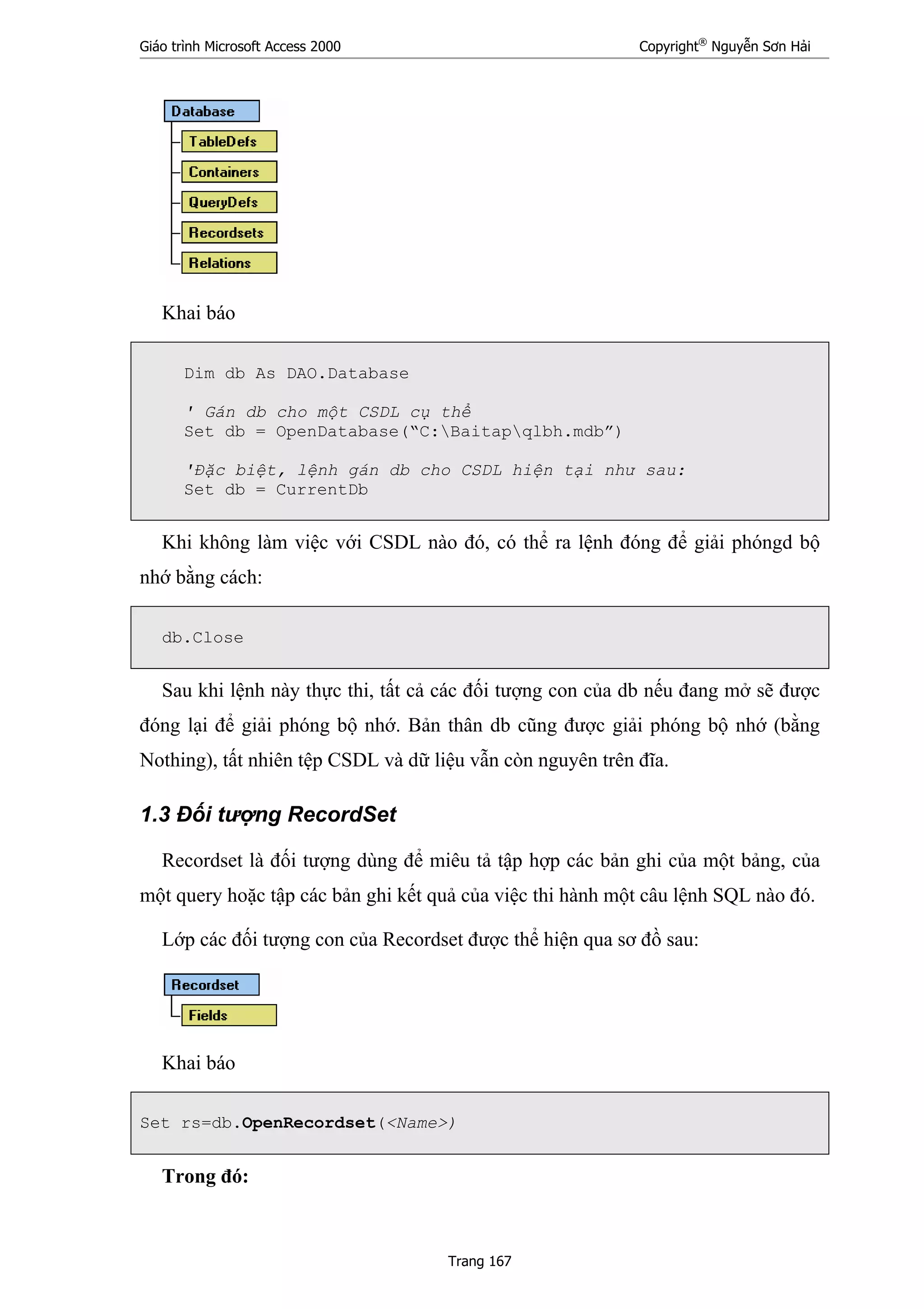 Giáo trình Microsoft Access 2000 Copyright®
Nguyễn Sơn Hải
Trang 167
Khai báo
Dim db As DAO.Database
' Gán db cho một CSDL cụ thể
Set db = OpenDatabase(“C:Baitapqlbh.mdb”)
'Đặc biệt, lệnh gán db cho CSDL hiện tại như sau:
Set db = CurrentDb
Khi không làm việc với CSDL nào đó, có thể ra lệnh đóng để giải phóngd bộ
nhớ bằng cách:
db.Close
Sau khi lệnh này thực thi, tất cả các đối tượng con của db nếu đang mở sẽ được
đóng lại để giải phóng bộ nhớ. Bản thân db cũng được giải phóng bộ nhớ (bằng
Nothing), tất nhiên tệp CSDL và dữ liệu vẫn còn nguyên trên đĩa.
1.3 Đối tượng RecordSet
Recordset là đối tượng dùng để miêu tả tập hợp các bản ghi của một bảng, của
một query hoặc tập các bản ghi kết quả của việc thi hành một câu lệnh SQL nào đó.
Lớp các đối tượng con của Recordset được thể hiện qua sơ đồ sau:
Khai báo
Set rs=db.OpenRecordset(<Name>)
Trong đó:
 