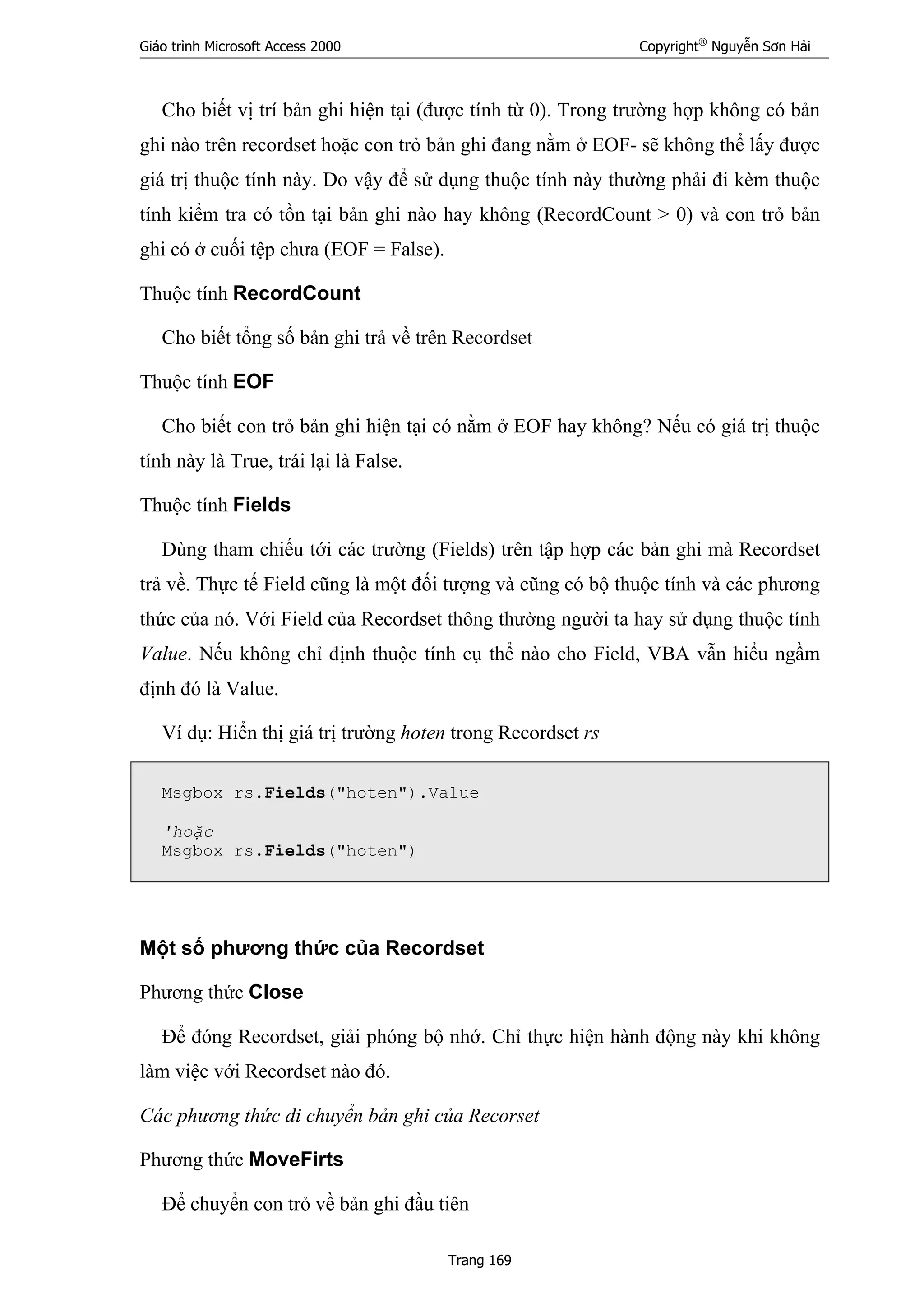 Giáo trình Microsoft Access 2000 Copyright®
Nguyễn Sơn Hải
Trang 169
Cho biết vị trí bản ghi hiện tại (được tính từ 0). Trong trường hợp không có bản
ghi nào trên recordset hoặc con trỏ bản ghi đang nằm ở EOF- sẽ không thể lấy được
giá trị thuộc tính này. Do vậy để sử dụng thuộc tính này thường phải đi kèm thuộc
tính kiểm tra có tồn tại bản ghi nào hay không (RecordCount > 0) và con trỏ bản
ghi có ở cuối tệp chưa (EOF = False).
Thuộc tính RecordCount
Cho biết tổng số bản ghi trả về trên Recordset
Thuộc tính EOF
Cho biết con trỏ bản ghi hiện tại có nằm ở EOF hay không? Nếu có giá trị thuộc
tính này là True, trái lại là False.
Thuộc tính Fields
Dùng tham chiếu tới các trường (Fields) trên tập hợp các bản ghi mà Recordset
trả về. Thực tế Field cũng là một đối tượng và cũng có bộ thuộc tính và các phương
thức của nó. Với Field của Recordset thông thường người ta hay sử dụng thuộc tính
Value. Nếu không chỉ định thuộc tính cụ thể nào cho Field, VBA vẫn hiểu ngầm
định đó là Value.
Ví dụ: Hiển thị giá trị trường hoten trong Recordset rs
Msgbox rs.Fields("hoten").Value
'hoặc
Msgbox rs.Fields("hoten")
Một số phương thức của Recordset
Phương thức Close
Để đóng Recordset, giải phóng bộ nhớ. Chỉ thực hiện hành động này khi không
làm việc với Recordset nào đó.
Các phương thức di chuyển bản ghi của Recorset
Phương thức MoveFirts
Để chuyển con trỏ về bản ghi đầu tiên
 