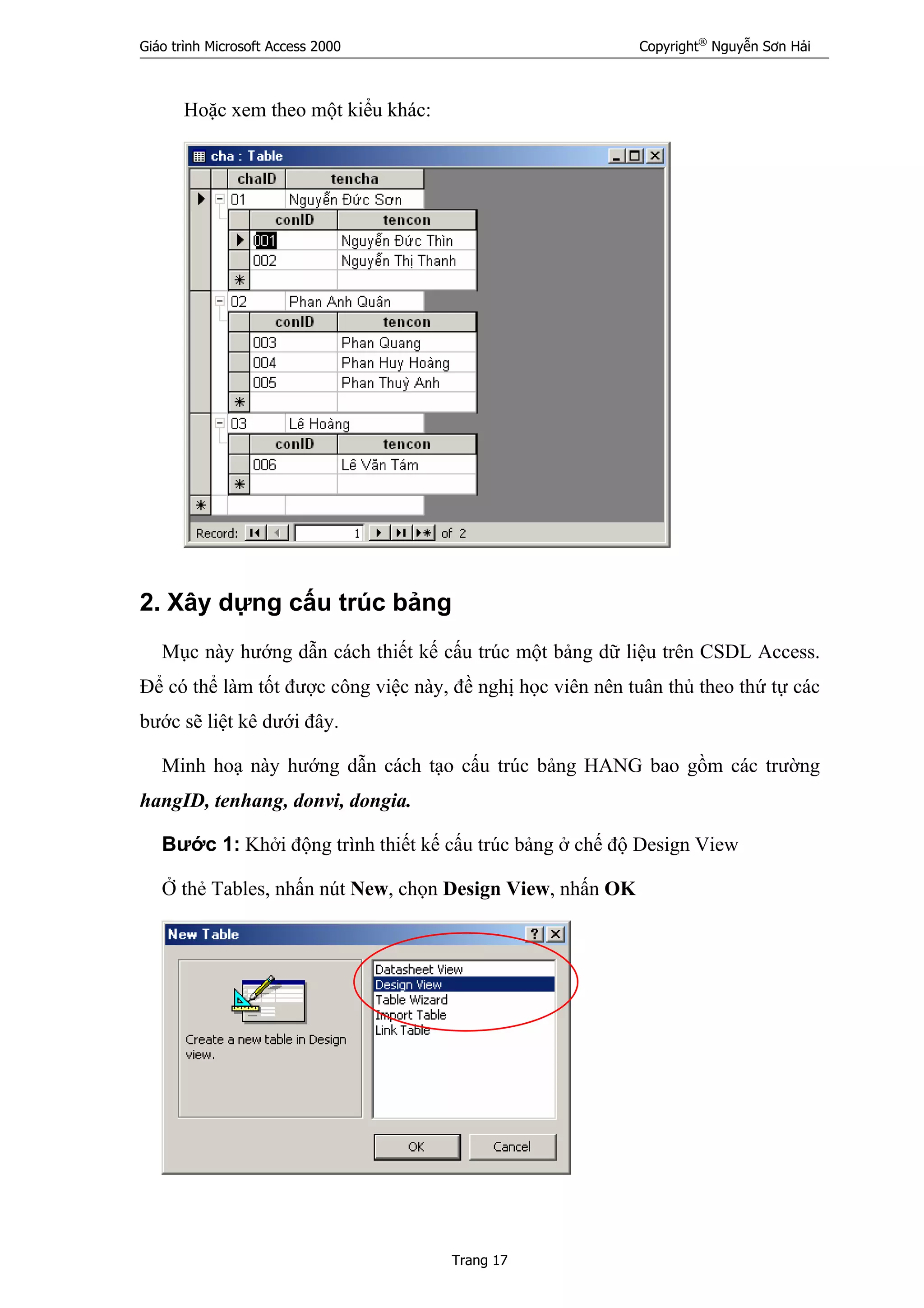 Giáo trình Microsoft Access 2000 Copyright®
Nguyễn Sơn Hải
Trang 17
Hoặc xem theo một kiểu khác:
2. Xây dựng cấu trúc bảng
Mục này hướng dẫn cách thiết kế cấu trúc một bảng dữ liệu trên CSDL Access.
Để có thể làm tốt được công việc này, đề nghị học viên nên tuân thủ theo thứ tự các
bước sẽ liệt kê dưới đây.
Minh hoạ này hướng dẫn cách tạo cấu trúc bảng HANG bao gồm các trường
hangID, tenhang, donvi, dongia.
Bước 1: Khởi động trình thiết kế cấu trúc bảng ở chế độ Design View
Ở thẻ Tables, nhấn nút New, chọn Design View, nhấn OK
 