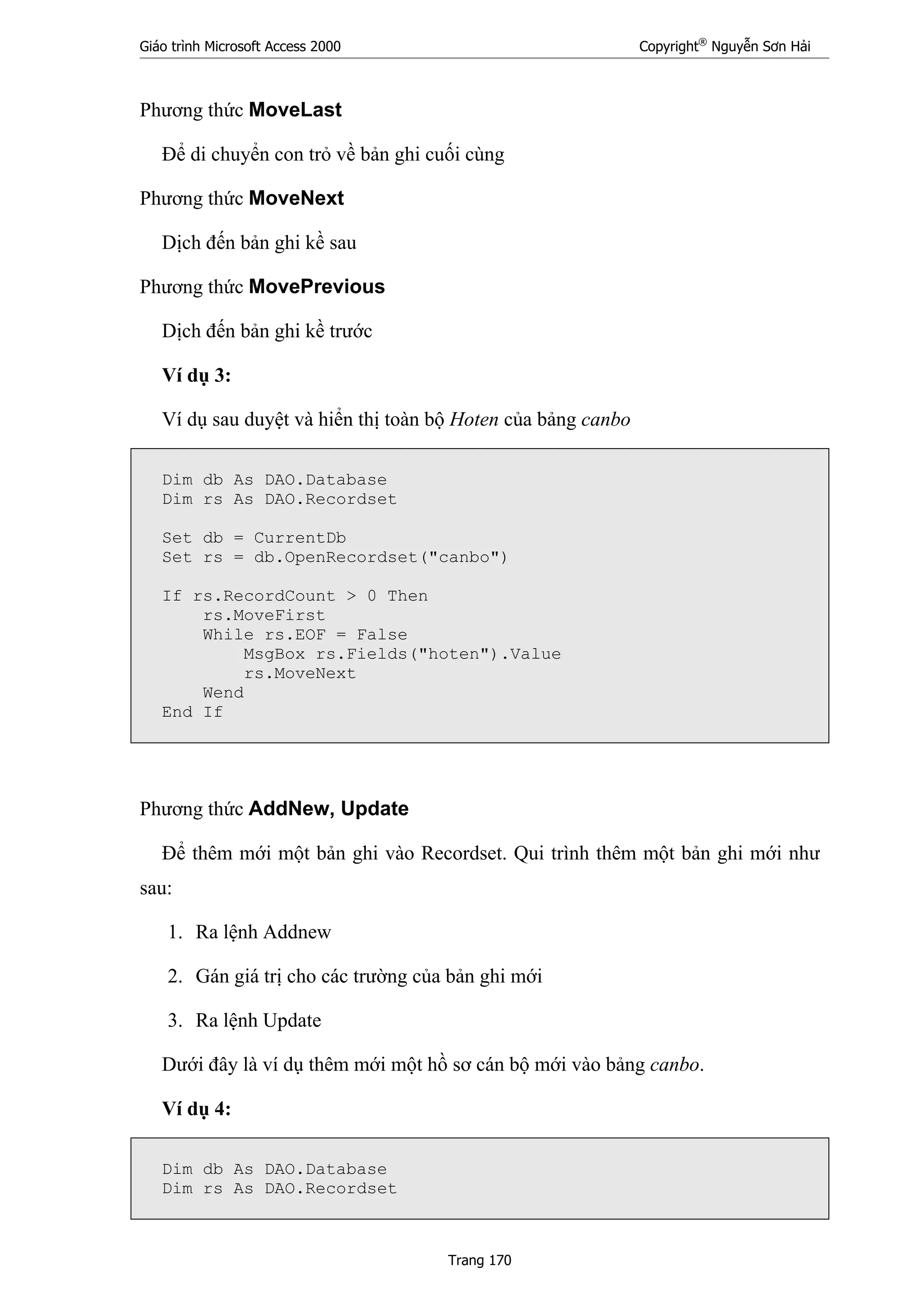 Giáo trình Microsoft Access 2000 Copyright®
Nguyễn Sơn Hải
Trang 170
Phương thức MoveLast
Để di chuyển con trỏ về bản ghi cuối cùng
Phương thức MoveNext
Dịch đến bản ghi kề sau
Phương thức MovePrevious
Dịch đến bản ghi kề trước
Ví dụ 3:
Ví dụ sau duyệt và hiển thị toàn bộ Hoten của bảng canbo
Dim db As DAO.Database
Dim rs As DAO.Recordset
Set db = CurrentDb
Set rs = db.OpenRecordset("canbo")
If rs.RecordCount > 0 Then
rs.MoveFirst
While rs.EOF = False
MsgBox rs.Fields("hoten").Value
rs.MoveNext
Wend
End If
Phương thức AddNew, Update
Để thêm mới một bản ghi vào Recordset. Qui trình thêm một bản ghi mới như
sau:
1. Ra lệnh Addnew
2. Gán giá trị cho các trường của bản ghi mới
3. Ra lệnh Update
Dưới đây là ví dụ thêm mới một hồ sơ cán bộ mới vào bảng canbo.
Ví dụ 4:
Dim db As DAO.Database
Dim rs As DAO.Recordset
 