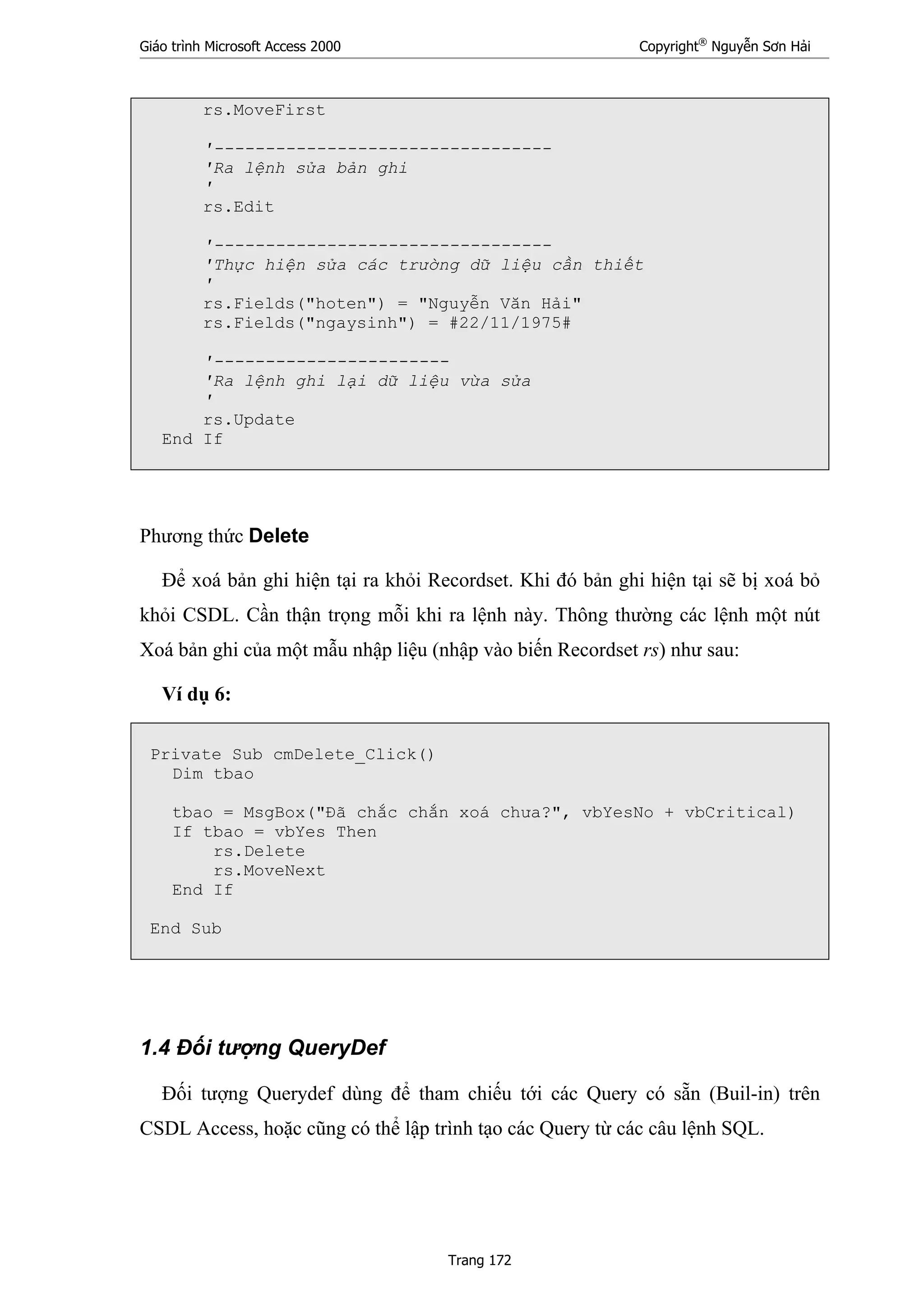 Giáo trình Microsoft Access 2000 Copyright®
Nguyễn Sơn Hải
Trang 172
rs.MoveFirst
'---------------------------------
'Ra lệnh sửa bản ghi
'
rs.Edit
'---------------------------------
'Thực hiện sửa các trường dữ liệu cần thiết
'
rs.Fields("hoten") = "Nguyễn Văn Hải"
rs.Fields("ngaysinh") = #22/11/1975#
'-----------------------
'Ra lệnh ghi lại dữ liệu vừa sửa
'
rs.Update
End If
Phương thức Delete
Để xoá bản ghi hiện tại ra khỏi Recordset. Khi đó bản ghi hiện tại sẽ bị xoá bỏ
khỏi CSDL. Cần thận trọng mỗi khi ra lệnh này. Thông thường các lệnh một nút
Xoá bản ghi của một mẫu nhập liệu (nhập vào biến Recordset rs) như sau:
Ví dụ 6:
Private Sub cmDelete_Click()
Dim tbao
tbao = MsgBox("Đã chắc chắn xoá chưa?", vbYesNo + vbCritical)
If tbao = vbYes Then
rs.Delete
rs.MoveNext
End If
End Sub
1.4 Đối tượng QueryDef
Đối tượng Querydef dùng để tham chiếu tới các Query có sẵn (Buil-in) trên
CSDL Access, hoặc cũng có thể lập trình tạo các Query từ các câu lệnh SQL.
 