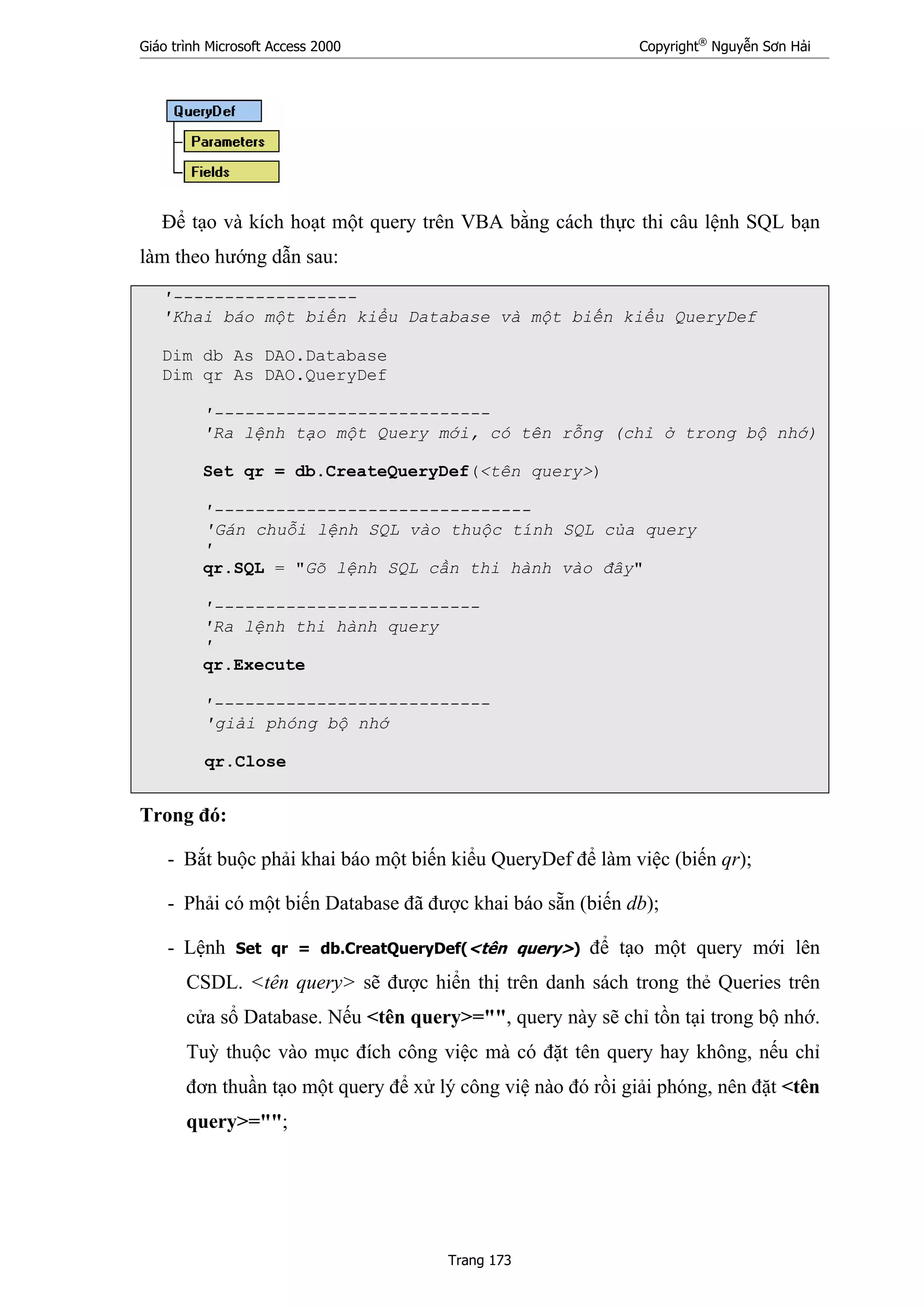 Giáo trình Microsoft Access 2000 Copyright®
Nguyễn Sơn Hải
Trang 173
Để tạo và kích hoạt một query trên VBA bằng cách thực thi câu lệnh SQL bạn
làm theo hướng dẫn sau:
'------------------
'Khai báo một biến kiểu Database và một biến kiểu QueryDef
Dim db As DAO.Database
Dim qr As DAO.QueryDef
'---------------------------
'Ra lệnh tạo một Query mới, có tên rỗng (chỉ ở trong bộ nhớ)
Set qr = db.CreateQueryDef(<tên query>)
'-------------------------------
'Gán chuỗi lệnh SQL vào thuộc tính SQL của query
'
qr.SQL = "Gõ lệnh SQL cần thi hành vào đây"
'--------------------------
'Ra lệnh thi hành query
'
qr.Execute
'---------------------------
'giải phóng bộ nhớ
qr.Close
Trong đó:
- Bắt buộc phải khai báo một biến kiểu QueryDef để làm việc (biến qr);
- Phải có một biến Database đã được khai báo sẵn (biến db);
- Lệnh Set qr = db.CreatQueryDef(<tên query>) để tạo một query mới lên
CSDL. <tên query> sẽ được hiển thị trên danh sách trong thẻ Queries trên
cửa sổ Database. Nếu <tên query>="", query này sẽ chỉ tồn tại trong bộ nhớ.
Tuỳ thuộc vào mục đích công việc mà có đặt tên query hay không, nếu chỉ
đơn thuần tạo một query để xử lý công việ nào đó rồi giải phóng, nên đặt <tên
query>="";
 