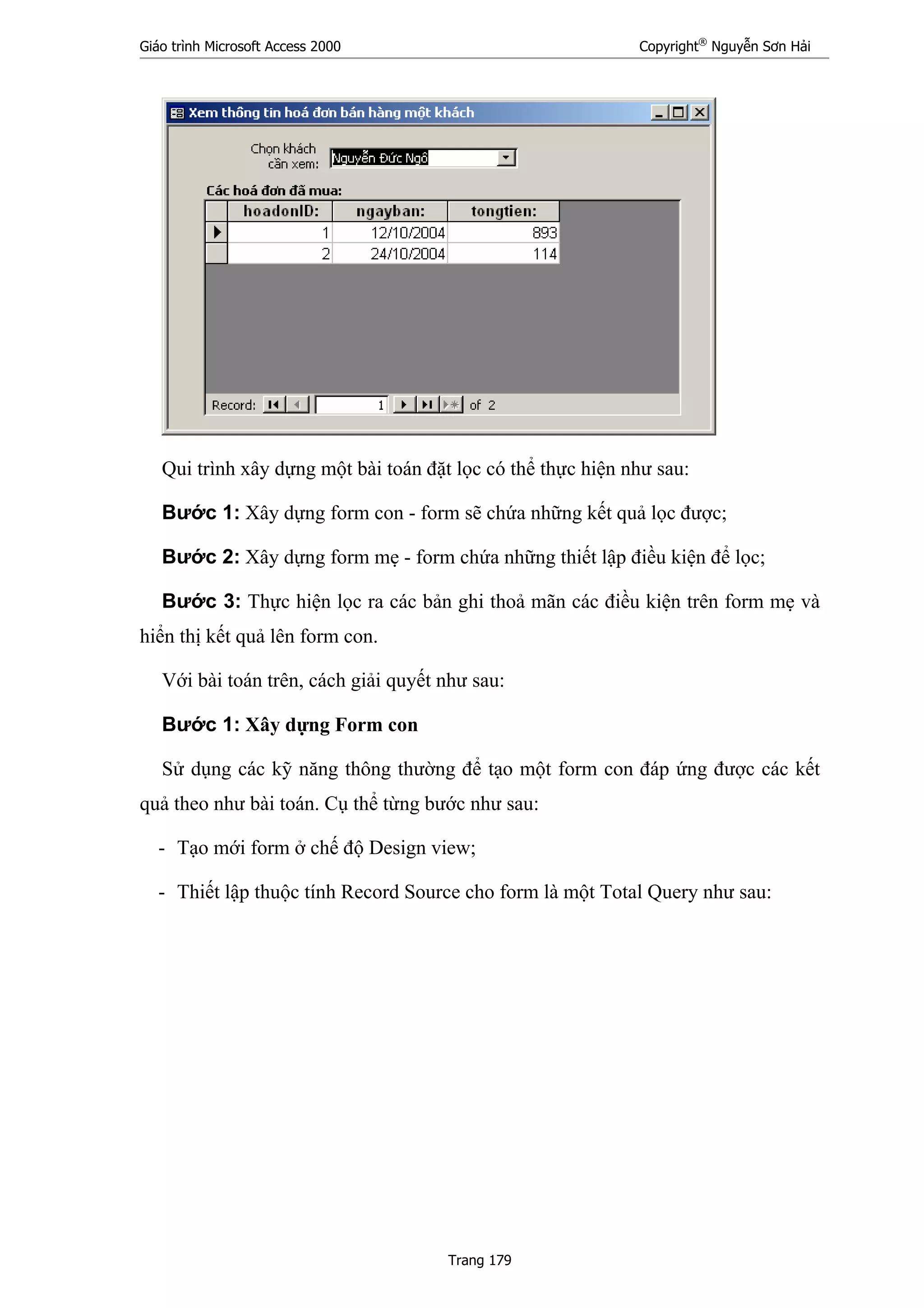 Giáo trình Microsoft Access 2000 Copyright®
Nguyễn Sơn Hải
Trang 179
Qui trình xây dựng một bài toán đặt lọc có thể thực hiện như sau:
Bước 1: Xây dựng form con - form sẽ chứa những kết quả lọc được;
Bước 2: Xây dựng form mẹ - form chứa những thiết lập điều kiện để lọc;
Bước 3: Thực hiện lọc ra các bản ghi thoả mãn các điều kiện trên form mẹ và
hiển thị kết quả lên form con.
Với bài toán trên, cách giải quyết như sau:
Bước 1: Xây dựng Form con
Sử dụng các kỹ năng thông thường để tạo một form con đáp ứng được các kết
quả theo như bài toán. Cụ thể từng bước như sau:
- Tạo mới form ở chế độ Design view;
- Thiết lập thuộc tính Record Source cho form là một Total Query như sau:
 