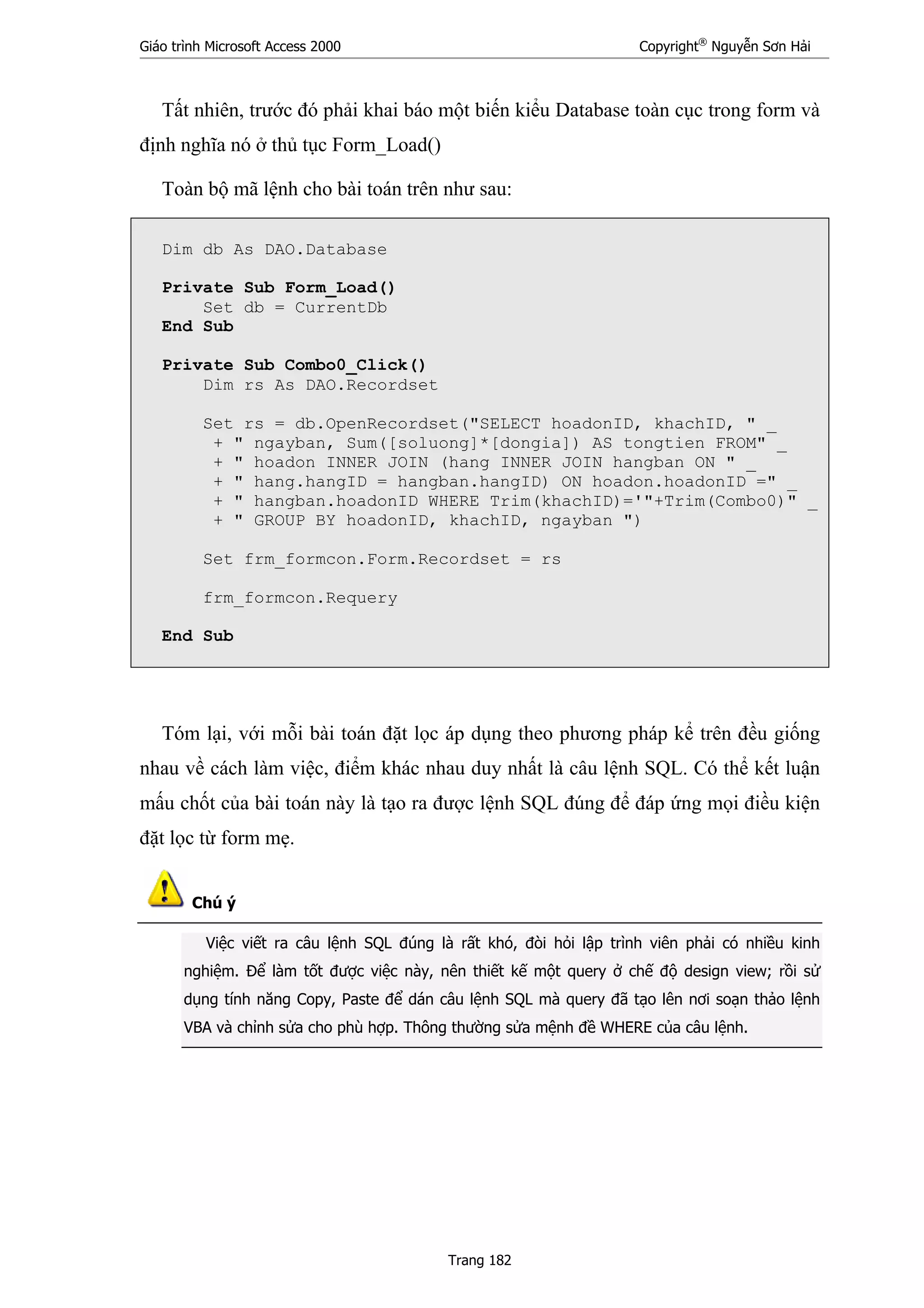 Giáo trình Microsoft Access 2000 Copyright®
Nguyễn Sơn Hải
Trang 182
Tất nhiên, trước đó phải khai báo một biến kiểu Database toàn cục trong form và
định nghĩa nó ở thủ tục Form_Load()
Toàn bộ mã lệnh cho bài toán trên như sau:
Dim db As DAO.Database
Private Sub Form_Load()
Set db = CurrentDb
End Sub
Private Sub Combo0_Click()
Dim rs As DAO.Recordset
Set rs = db.OpenRecordset("SELECT hoadonID, khachID, " _
+ " ngayban, Sum([soluong]*[dongia]) AS tongtien FROM" _
+ " hoadon INNER JOIN (hang INNER JOIN hangban ON " _
+ " hang.hangID = hangban.hangID) ON hoadon.hoadonID =" _
+ " hangban.hoadonID WHERE Trim(khachID)='"+Trim(Combo0)" _
+ " GROUP BY hoadonID, khachID, ngayban ")
Set frm_formcon.Form.Recordset = rs
frm_formcon.Requery
End Sub
Tóm lại, với mỗi bài toán đặt lọc áp dụng theo phương pháp kể trên đều giống
nhau về cách làm việc, điểm khác nhau duy nhất là câu lệnh SQL. Có thể kết luận
mấu chốt của bài toán này là tạo ra được lệnh SQL đúng để đáp ứng mọi điều kiện
đặt lọc từ form mẹ.
Chú ý
Việc viết ra câu lệnh SQL đúng là rất khó, đòi hỏi lập trình viên phải có nhiều kinh
nghiệm. Để làm tốt được việc này, nên thiết kế một query ở chế độ design view; rồi sử
dụng tính năng Copy, Paste để dán câu lệnh SQL mà query đã tạo lên nơi soạn thảo lệnh
VBA và chỉnh sửa cho phù hợp. Thông thường sửa mệnh đề WHERE của câu lệnh.
 
