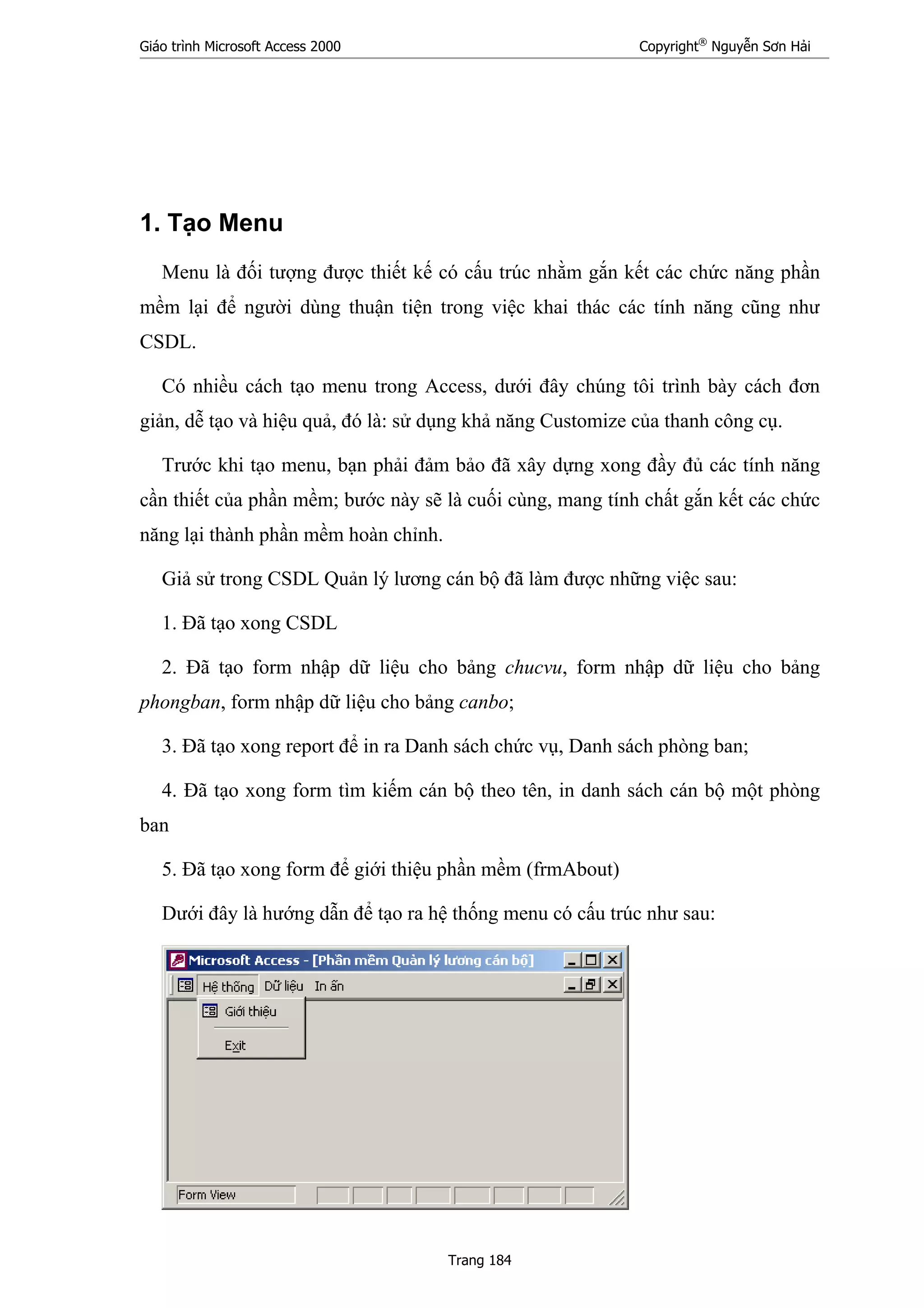 Giáo trình Microsoft Access 2000 Copyright®
Nguyễn Sơn Hải
Trang 184
1. Tạo Menu
Menu là đối tượng được thiết kế có cấu trúc nhằm gắn kết các chức năng phần
mềm lại để người dùng thuận tiện trong việc khai thác các tính năng cũng như
CSDL.
Có nhiều cách tạo menu trong Access, dưới đây chúng tôi trình bày cách đơn
giản, dễ tạo và hiệu quả, đó là: sử dụng khả năng Customize của thanh công cụ.
Trước khi tạo menu, bạn phải đảm bảo đã xây dựng xong đầy đủ các tính năng
cần thiết của phần mềm; bước này sẽ là cuối cùng, mang tính chất gắn kết các chức
năng lại thành phần mềm hoàn chỉnh.
Giả sử trong CSDL Quản lý lương cán bộ đã làm được những việc sau:
1. Đã tạo xong CSDL
2. Đã tạo form nhập dữ liệu cho bảng chucvu, form nhập dữ liệu cho bảng
phongban, form nhập dữ liệu cho bảng canbo;
3. Đã tạo xong report để in ra Danh sách chức vụ, Danh sách phòng ban;
4. Đã tạo xong form tìm kiếm cán bộ theo tên, in danh sách cán bộ một phòng
ban
5. Đã tạo xong form để giới thiệu phần mềm (frmAbout)
Dưới đây là hướng dẫn để tạo ra hệ thống menu có cấu trúc như sau:
 