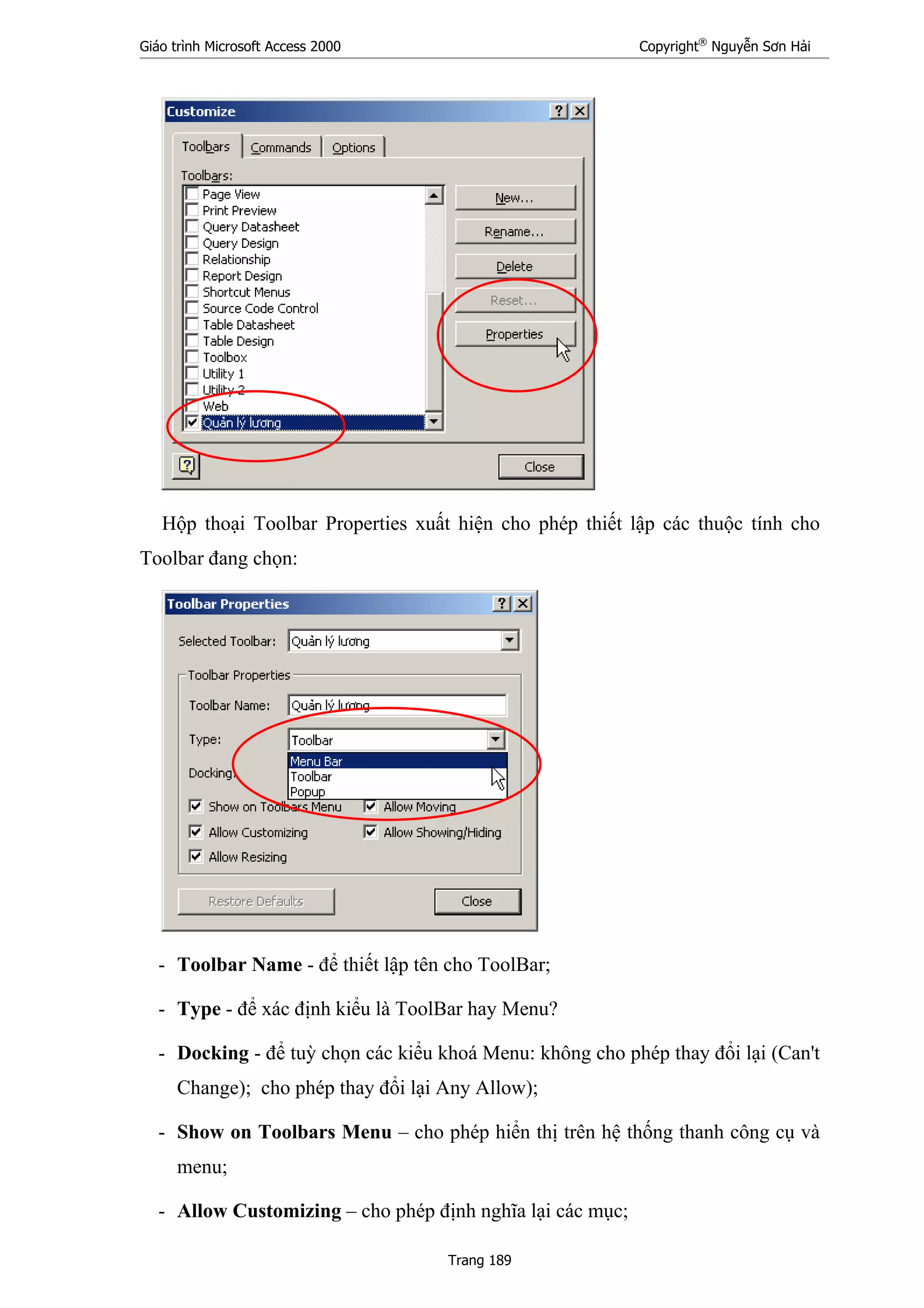 Giáo trình Microsoft Access 2000 Copyright®
Nguyễn Sơn Hải
Trang 189
Hộp thoại Toolbar Properties xuất hiện cho phép thiết lập các thuộc tính cho
Toolbar đang chọn:
- Toolbar Name - để thiết lập tên cho ToolBar;
- Type - để xác định kiểu là ToolBar hay Menu?
- Docking - để tuỳ chọn các kiểu khoá Menu: không cho phép thay đổi lại (Can't
Change); cho phép thay đổi lại Any Allow);
- Show on Toolbars Menu – cho phép hiển thị trên hệ thống thanh công cụ và
menu;
- Allow Customizing – cho phép định nghĩa lại các mục;
 