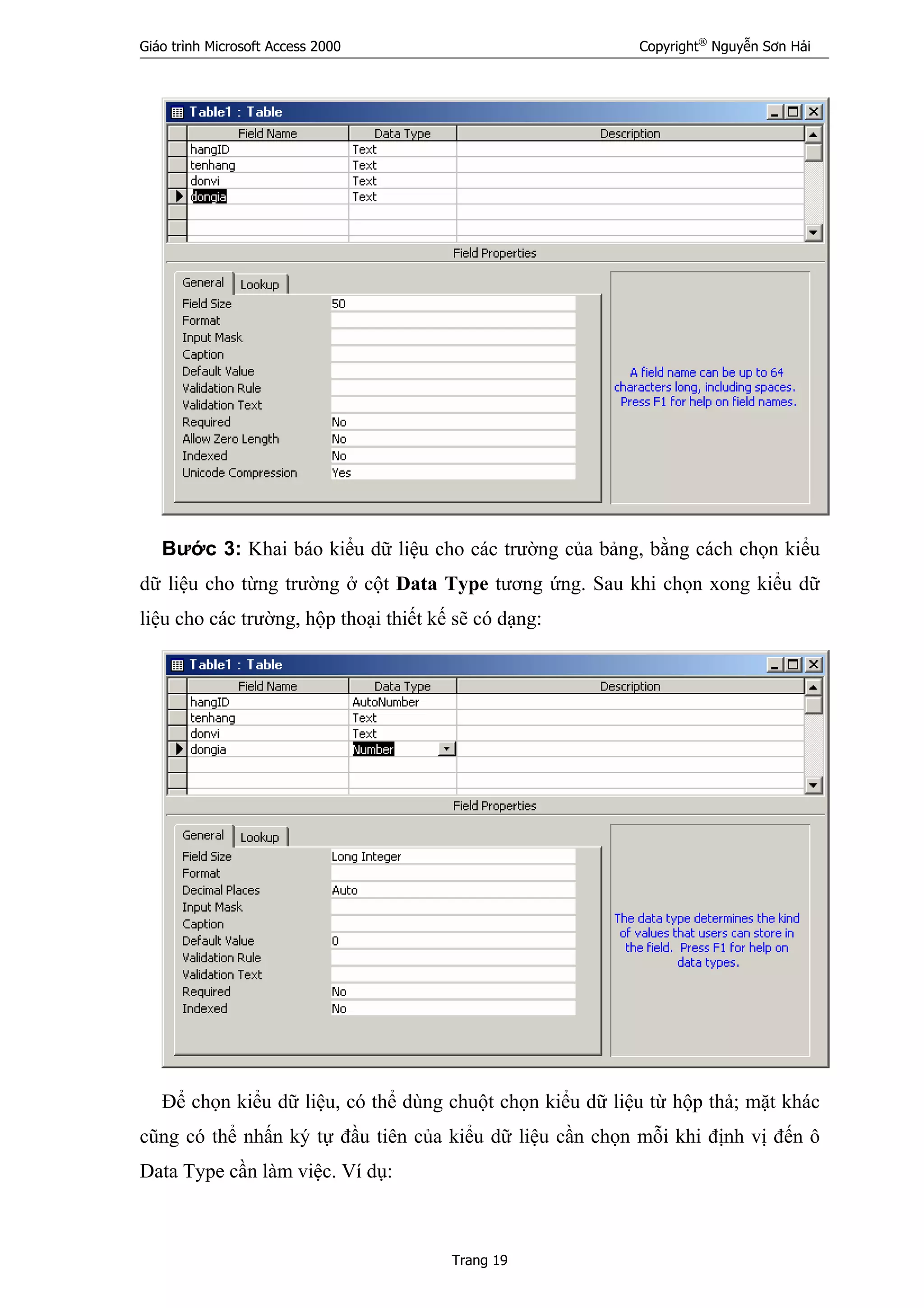 Giáo trình Microsoft Access 2000 Copyright®
Nguyễn Sơn Hải
Trang 19
Bước 3: Khai báo kiểu dữ liệu cho các trường của bảng, bằng cách chọn kiểu
dữ liệu cho từng trường ở cột Data Type tương ứng. Sau khi chọn xong kiểu dữ
liệu cho các trường, hộp thoại thiết kế sẽ có dạng:
Để chọn kiểu dữ liệu, có thể dùng chuột chọn kiểu dữ liệu từ hộp thả; mặt khác
cũng có thể nhấn ký tự đầu tiên của kiểu dữ liệu cần chọn mỗi khi định vị đến ô
Data Type cần làm việc. Ví dụ:
 