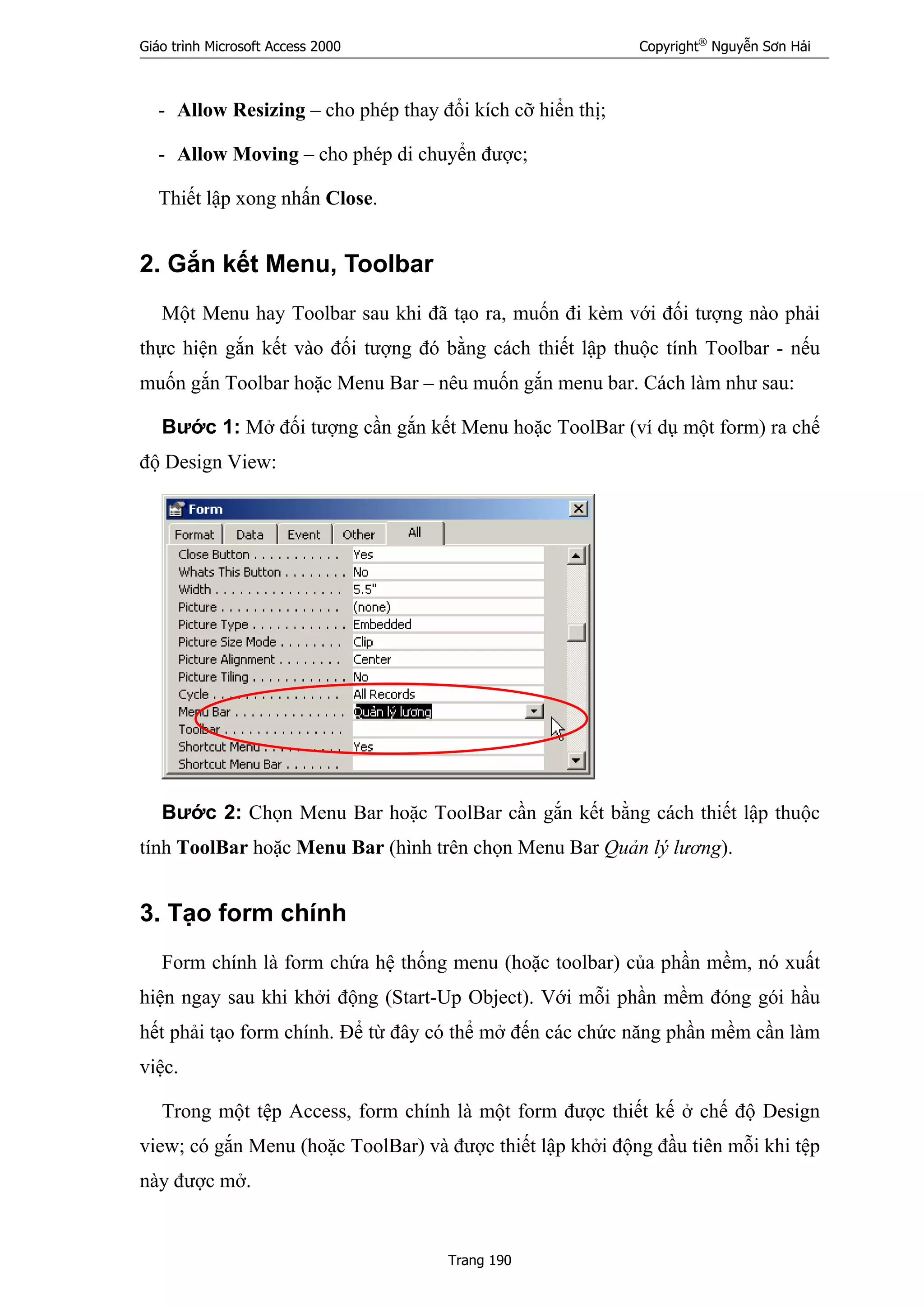 Giáo trình Microsoft Access 2000 Copyright®
Nguyễn Sơn Hải
Trang 190
- Allow Resizing – cho phép thay đổi kích cỡ hiển thị;
- Allow Moving – cho phép di chuyển được;
Thiết lập xong nhấn Close.
2. Gắn kết Menu, Toolbar
Một Menu hay Toolbar sau khi đã tạo ra, muốn đi kèm với đối tượng nào phải
thực hiện gắn kết vào đối tượng đó bằng cách thiết lập thuộc tính Toolbar - nếu
muốn gắn Toolbar hoặc Menu Bar – nêu muốn gắn menu bar. Cách làm như sau:
Bước 1: Mở đối tượng cần gắn kết Menu hoặc ToolBar (ví dụ một form) ra chế
độ Design View:
Bước 2: Chọn Menu Bar hoặc ToolBar cần gắn kết bằng cách thiết lập thuộc
tính ToolBar hoặc Menu Bar (hình trên chọn Menu Bar Quản lý lương).
3. Tạo form chính
Form chính là form chứa hệ thống menu (hoặc toolbar) của phần mềm, nó xuất
hiện ngay sau khi khởi động (Start-Up Object). Với mỗi phần mềm đóng gói hầu
hết phải tạo form chính. Để từ đây có thể mở đến các chức năng phần mềm cần làm
việc.
Trong một tệp Access, form chính là một form được thiết kế ở chế độ Design
view; có gắn Menu (hoặc ToolBar) và được thiết lập khởi động đầu tiên mỗi khi tệp
này được mở.
 