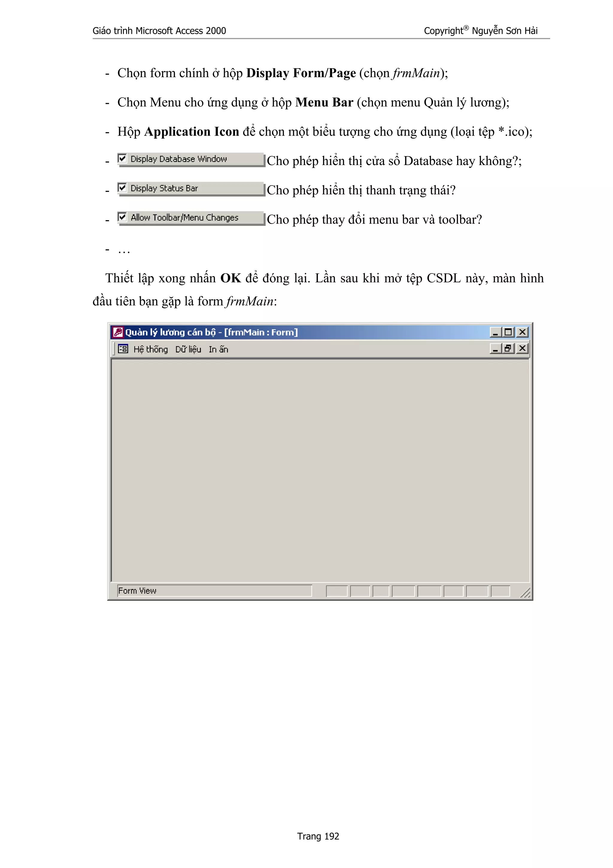 Giáo trình Microsoft Access 2000 Copyright®
Nguyễn Sơn Hải
Trang 192
- Chọn form chính ở hộp Display Form/Page (chọn frmMain);
- Chọn Menu cho ứng dụng ở hộp Menu Bar (chọn menu Quản lý lương);
- Hộp Application Icon để chọn một biểu tượng cho ứng dụng (loại tệp *.ico);
- Cho phép hiển thị cửa sổ Database hay không?;
- Cho phép hiển thị thanh trạng thái?
- Cho phép thay đổi menu bar và toolbar?
- …
Thiết lập xong nhấn OK để đóng lại. Lần sau khi mở tệp CSDL này, màn hình
đầu tiên bạn gặp là form frmMain:
 