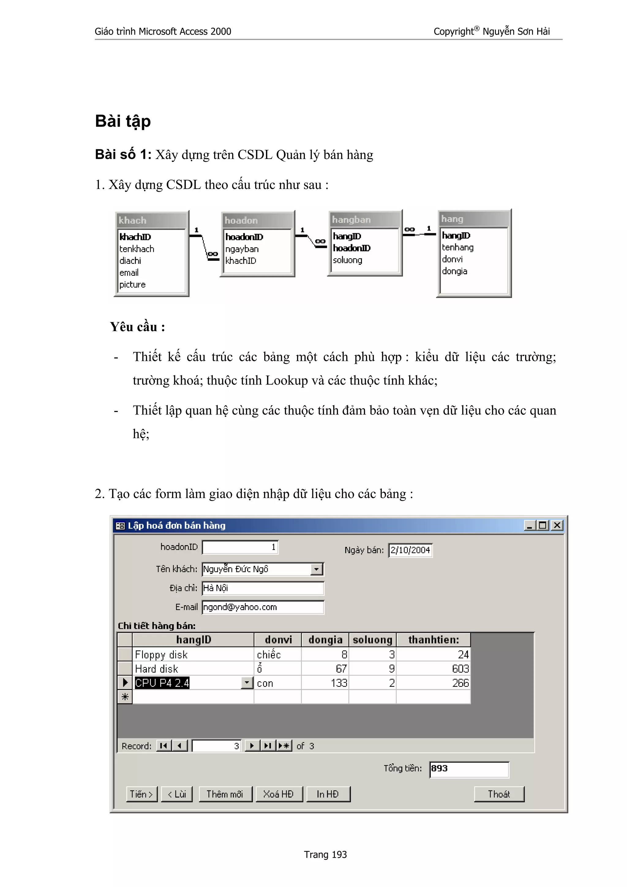 Giáo trình Microsoft Access 2000 Copyright®
Nguyễn Sơn Hải
Trang 193
Bài tập
Bài số 1: Xây dựng trên CSDL Quản lý bán hàng
1. Xây dựng CSDL theo cấu trúc như sau :
Yêu cầu :
- Thiết kế cấu trúc các bảng một cách phù hợp : kiểu dữ liệu các trường;
trường khoá; thuộc tính Lookup và các thuộc tính khác;
- Thiết lập quan hệ cùng các thuộc tính đảm bảo toàn vẹn dữ liệu cho các quan
hệ;
2. Tạo các form làm giao diện nhập dữ liệu cho các bảng :
 