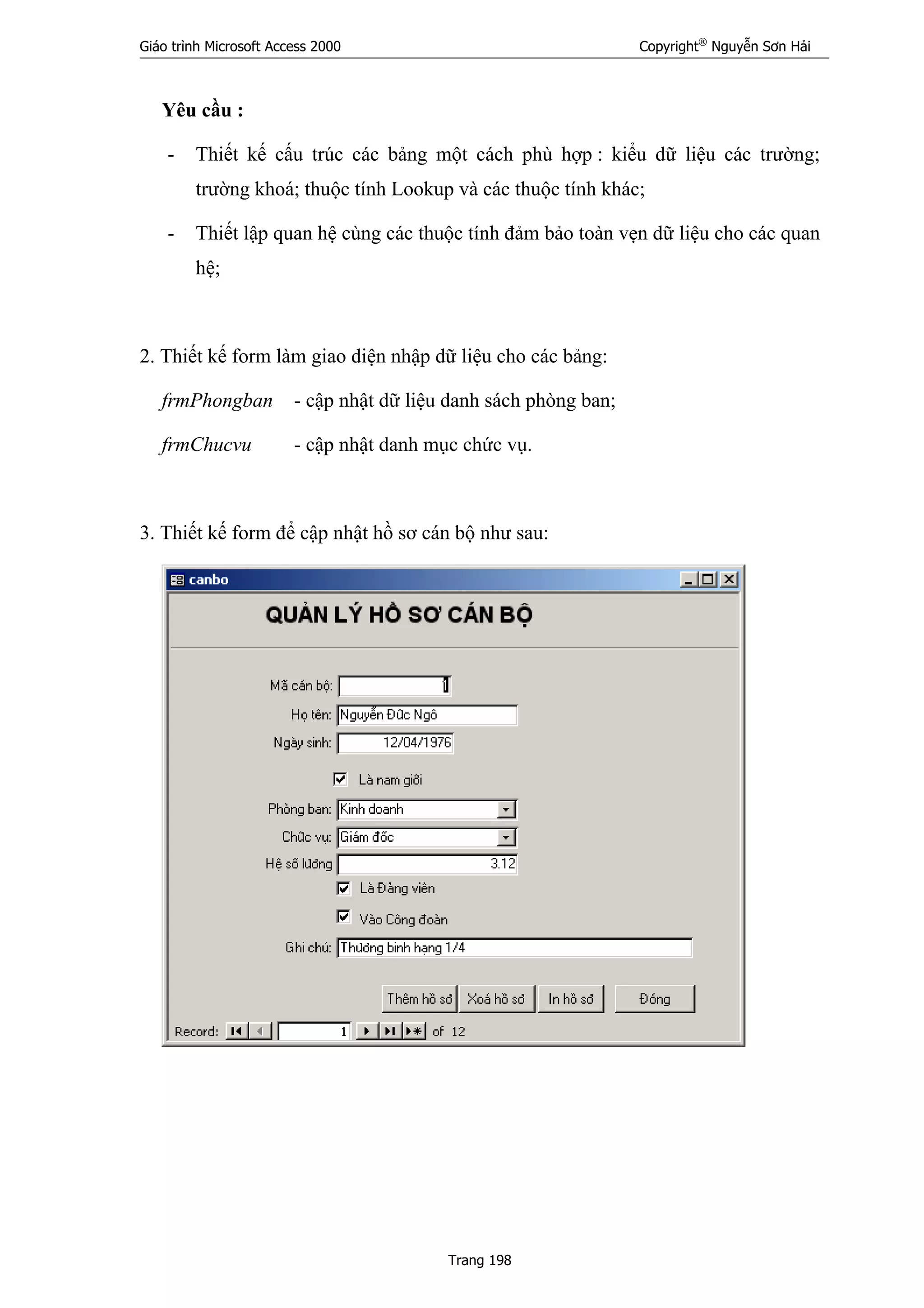 Giáo trình Microsoft Access 2000 Copyright®
Nguyễn Sơn Hải
Trang 198
Yêu cầu :
- Thiết kế cấu trúc các bảng một cách phù hợp : kiểu dữ liệu các trường;
trường khoá; thuộc tính Lookup và các thuộc tính khác;
- Thiết lập quan hệ cùng các thuộc tính đảm bảo toàn vẹn dữ liệu cho các quan
hệ;
2. Thiết kế form làm giao diện nhập dữ liệu cho các bảng:
frmPhongban - cập nhật dữ liệu danh sách phòng ban;
frmChucvu - cập nhật danh mục chức vụ.
3. Thiết kế form để cập nhật hồ sơ cán bộ như sau:
 