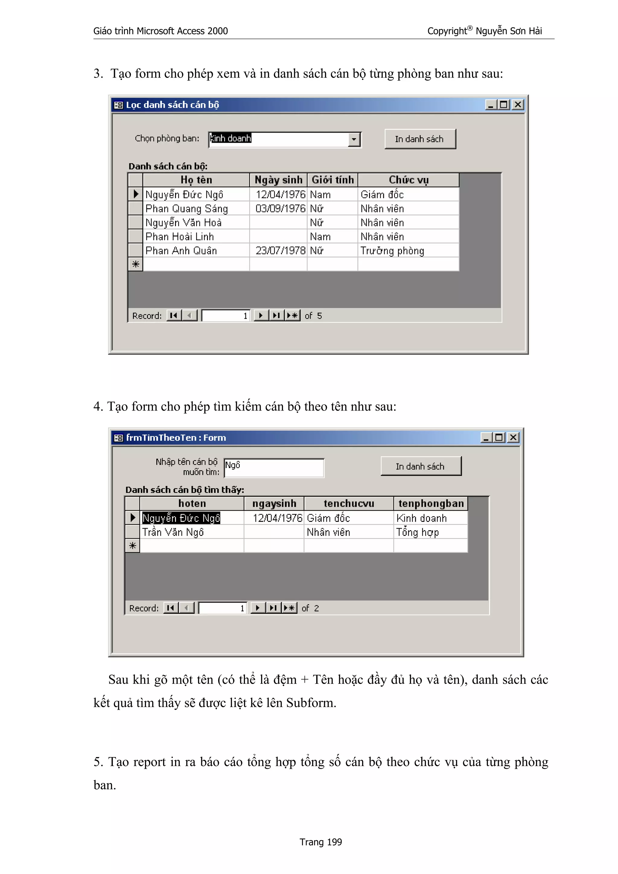 Giáo trình Microsoft Access 2000 Copyright®
Nguyễn Sơn Hải
Trang 199
3. Tạo form cho phép xem và in danh sách cán bộ từng phòng ban như sau:
4. Tạo form cho phép tìm kiếm cán bộ theo tên như sau:
Sau khi gõ một tên (có thể là đệm + Tên hoặc đầy đủ họ và tên), danh sách các
kết quả tìm thấy sẽ được liệt kê lên Subform.
5. Tạo report in ra báo cáo tổng hợp tổng số cán bộ theo chức vụ của từng phòng
ban.
 