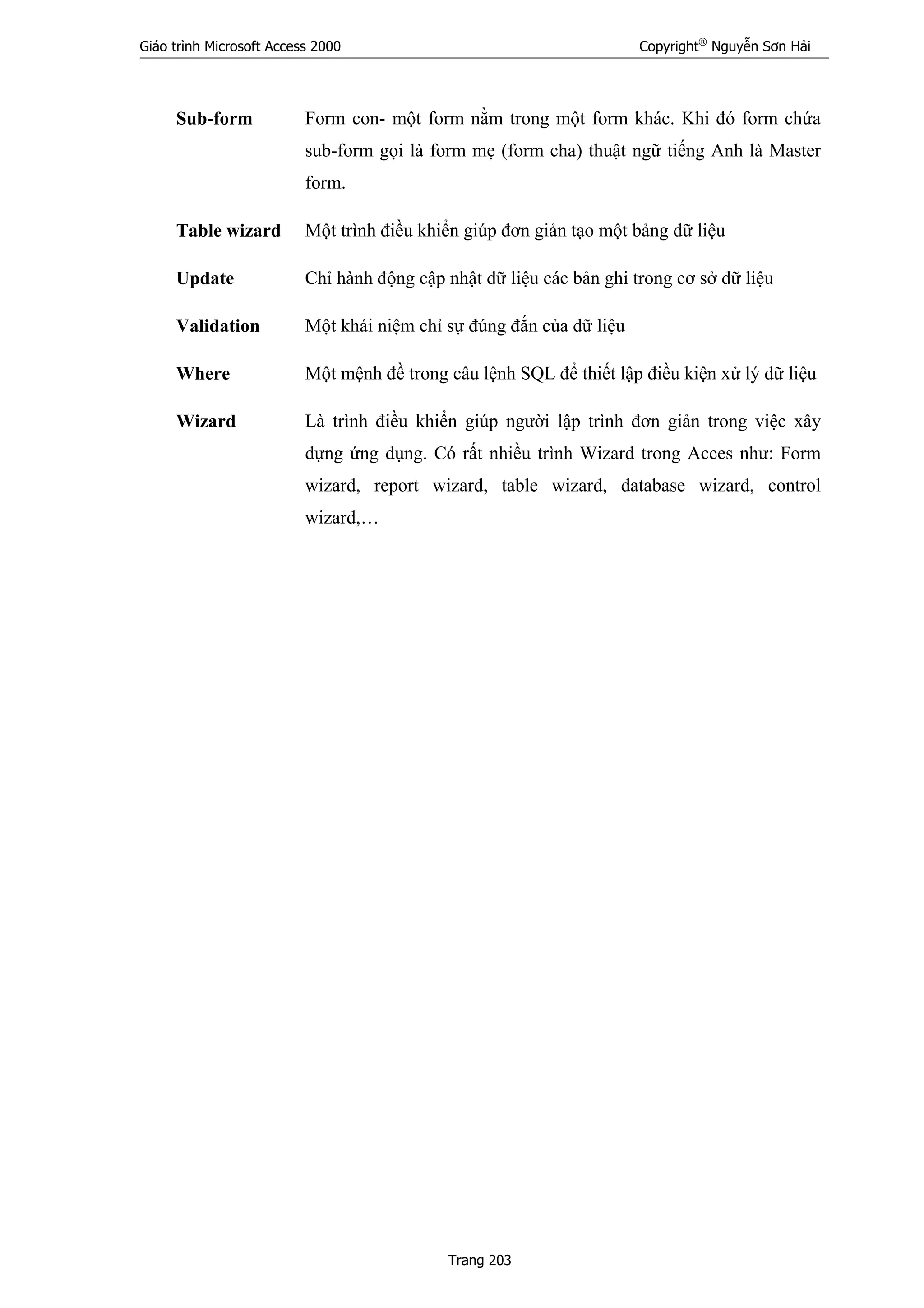 Giáo trình Microsoft Access 2000 Copyright®
Nguyễn Sơn Hải
Trang 203
Sub-form Form con- một form nằm trong một form khác. Khi đó form chứa
sub-form gọi là form mẹ (form cha) thuật ngữ tiếng Anh là Master
form.
Table wizard Một trình điều khiển giúp đơn giản tạo một bảng dữ liệu
Update Chỉ hành động cập nhật dữ liệu các bản ghi trong cơ sở dữ liệu
Validation Một khái niệm chỉ sự đúng đắn của dữ liệu
Where Một mệnh đề trong câu lệnh SQL để thiết lập điều kiện xử lý dữ liệu
Wizard Là trình điều khiển giúp người lập trình đơn giản trong việc xây
dựng ứng dụng. Có rất nhiều trình Wizard trong Acces như: Form
wizard, report wizard, table wizard, database wizard, control
wizard,…
 