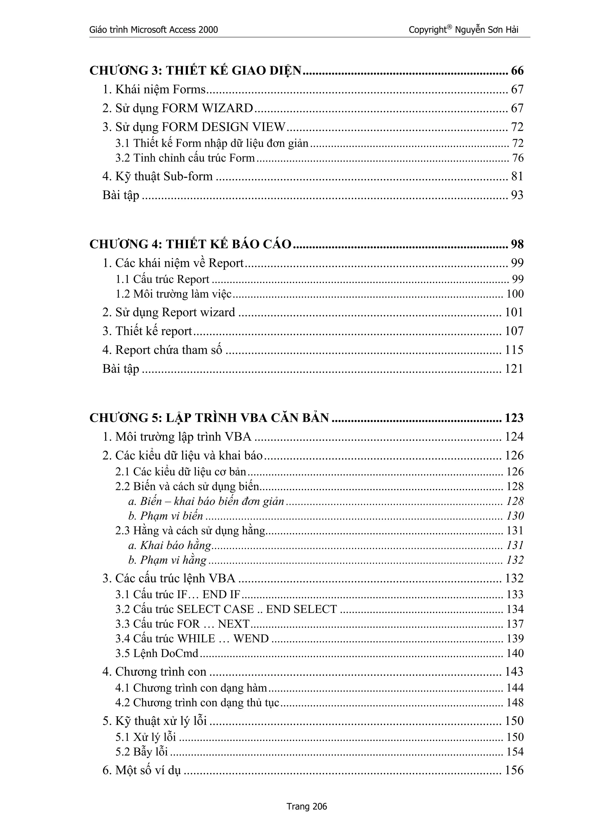 Giáo trình Microsoft Access 2000 Copyright®
Nguyễn Sơn Hải
Trang 206
CHƯƠNG 3: THIẾT KẾ GIAO DIỆN................................................................ 66
1. Khái niệm Forms.............................................................................................. 67
2. Sử dụng FORM WIZARD............................................................................... 67
3. Sử dụng FORM DESIGN VIEW..................................................................... 72
3.1 Thiết kế Form nhập dữ liệu đơn giản................................................................... 72
3.2 Tinh chỉnh cấu trúc Form..................................................................................... 76
4. Kỹ thuật Sub-form ........................................................................................... 81
Bài tập .................................................................................................................. 93
CHƯƠNG 4: THIẾT KẾ BÁO CÁO................................................................... 98
1. Các khái niệm về Report.................................................................................. 99
1.1 Cấu trúc Report .................................................................................................... 99
1.2 Môi trường làm việc........................................................................................... 100
2. Sử dụng Report wizard .................................................................................. 101
3. Thiết kế report................................................................................................ 107
4. Report chứa tham số ...................................................................................... 115
Bài tập ................................................................................................................ 121
CHƯƠNG 5: LẬP TRÌNH VBA CĂN BẢN ..................................................... 123
1. Môi trường lập trình VBA ............................................................................. 124
2. Các kiểu dữ liệu và khai báo.......................................................................... 126
2.1 Các kiểu dữ liệu cơ bản...................................................................................... 126
2.2 Biến và cách sử dụng biến.................................................................................. 128
a. Biến – khai báo biến đơn giản......................................................................... 128
b. Phạm vi biến .................................................................................................... 130
2.3 Hằng và cách sử dụng hằng................................................................................ 131
a. Khai báo hằng.................................................................................................. 131
b. Phạm vi hằng ................................................................................................... 132
3. Các cấu trúc lệnh VBA .................................................................................. 132
3.1 Cấu trúc IF… END IF........................................................................................ 133
3.2 Cấu trúc SELECT CASE .. END SELECT ....................................................... 134
3.3 Cấu trúc FOR … NEXT..................................................................................... 137
3.4 Cấu trúc WHILE … WEND .............................................................................. 139
3.5 Lệnh DoCmd...................................................................................................... 140
4. Chương trình con ........................................................................................... 143
4.1 Chương trình con dạng hàm............................................................................... 144
4.2 Chương trình con dạng thủ tục........................................................................... 148
5. Kỹ thuật xử lý lỗi ........................................................................................... 150
5.1 Xử lý lỗi ............................................................................................................. 150
5.2 Bẫy lỗi ................................................................................................................ 154
6. Một số ví dụ ................................................................................................... 156
 