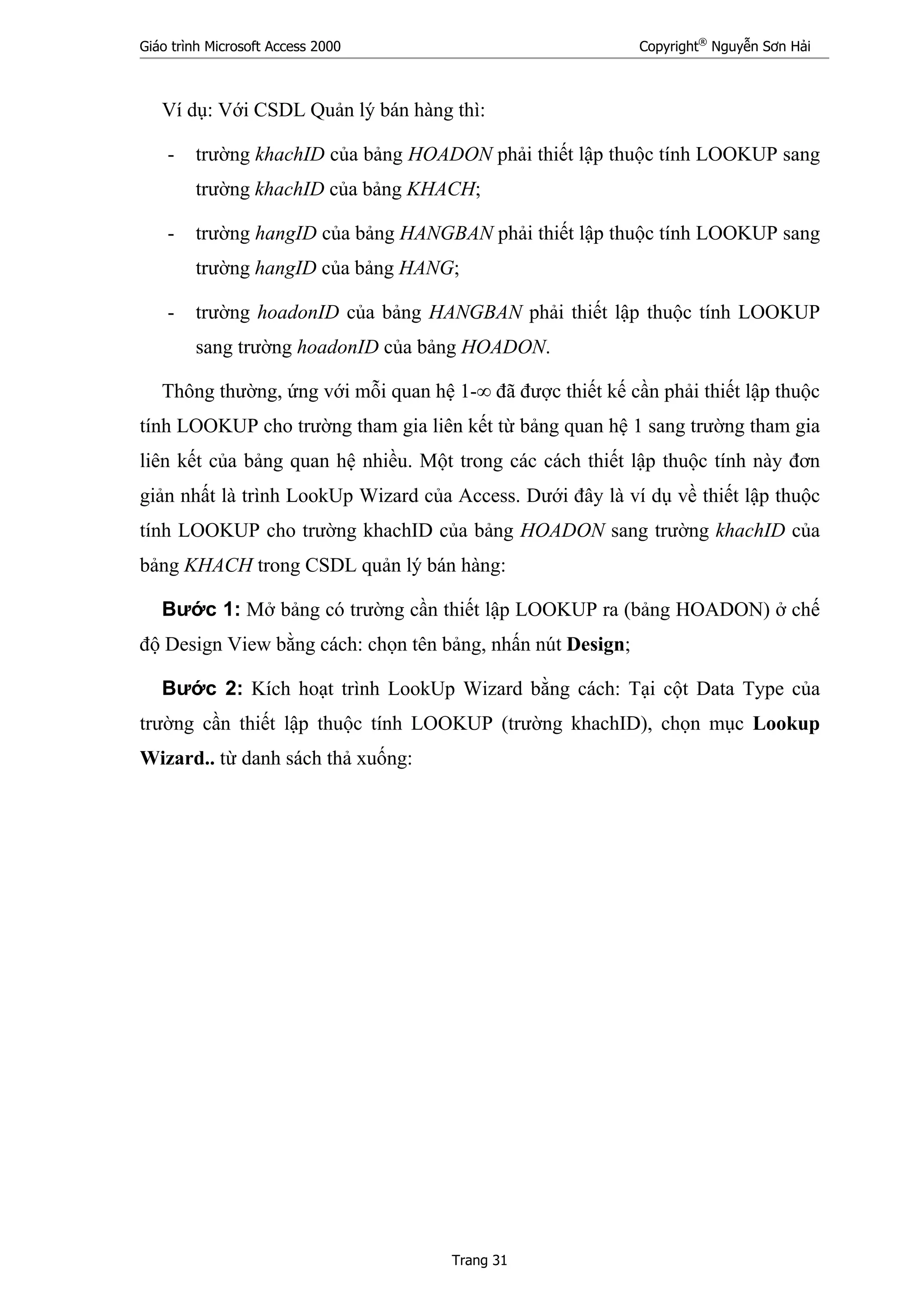 Giáo trình Microsoft Access 2000 Copyright®
Nguyễn Sơn Hải
Trang 31
Ví dụ: Với CSDL Quản lý bán hàng thì:
- trường khachID của bảng HOADON phải thiết lập thuộc tính LOOKUP sang
trường khachID của bảng KHACH;
- trường hangID của bảng HANGBAN phải thiết lập thuộc tính LOOKUP sang
trường hangID của bảng HANG;
- trường hoadonID của bảng HANGBAN phải thiết lập thuộc tính LOOKUP
sang trường hoadonID của bảng HOADON.
Thông thường, ứng với mỗi quan hệ 1-∞ đã được thiết kế cần phải thiết lập thuộc
tính LOOKUP cho trường tham gia liên kết từ bảng quan hệ 1 sang trường tham gia
liên kết của bảng quan hệ nhiều. Một trong các cách thiết lập thuộc tính này đơn
giản nhất là trình LookUp Wizard của Access. Dưới đây là ví dụ về thiết lập thuộc
tính LOOKUP cho trường khachID của bảng HOADON sang trường khachID của
bảng KHACH trong CSDL quản lý bán hàng:
Bước 1: Mở bảng có trường cần thiết lập LOOKUP ra (bảng HOADON) ở chế
độ Design View bằng cách: chọn tên bảng, nhấn nút Design;
Bước 2: Kích hoạt trình LookUp Wizard bằng cách: Tại cột Data Type của
trường cần thiết lập thuộc tính LOOKUP (trường khachID), chọn mục Lookup
Wizard.. từ danh sách thả xuống:
 