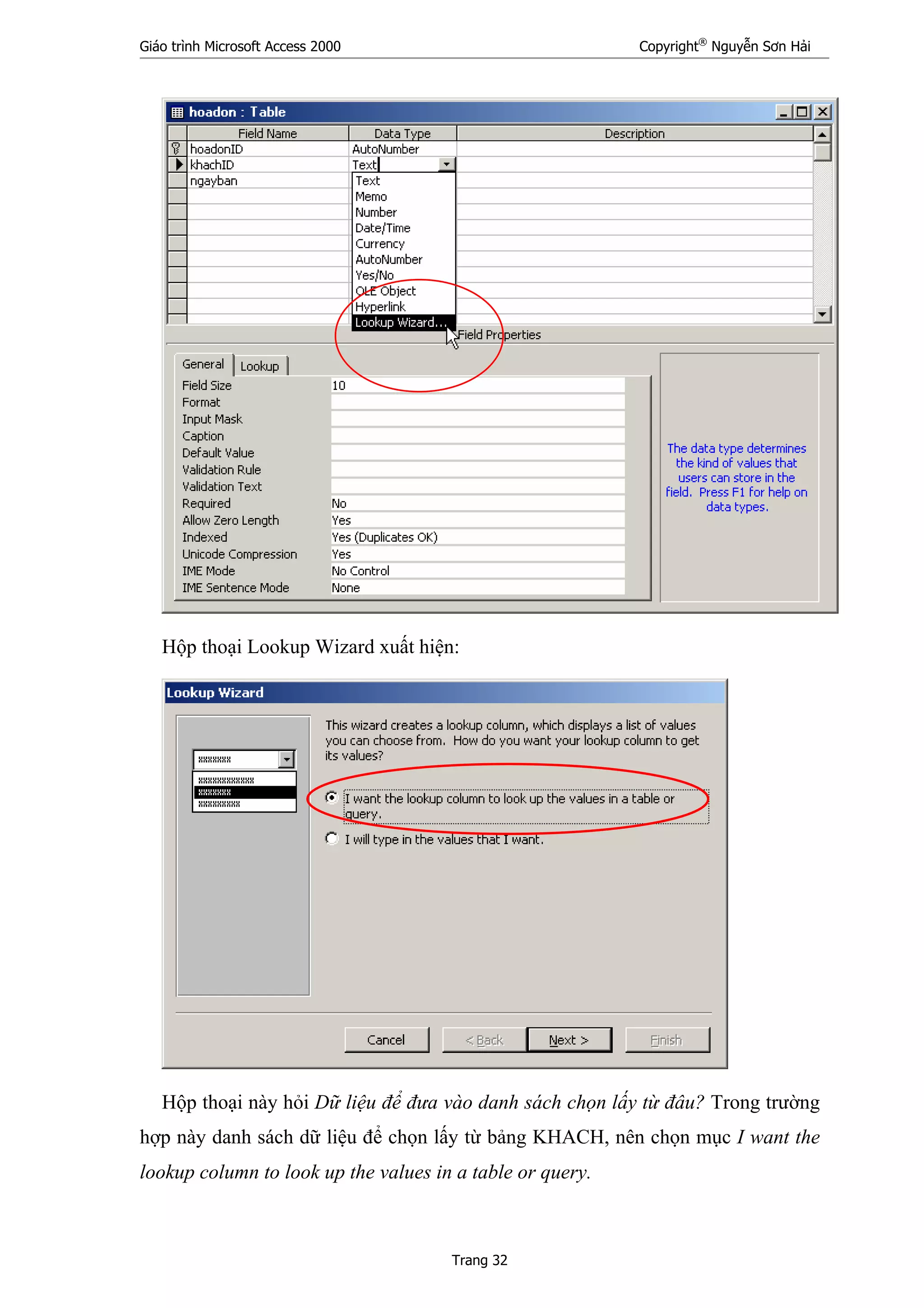 Giáo trình Microsoft Access 2000 Copyright®
Nguyễn Sơn Hải
Trang 32
Hộp thoại Lookup Wizard xuất hiện:
Hộp thoại này hỏi Dữ liệu để đưa vào danh sách chọn lấy từ đâu? Trong trường
hợp này danh sách dữ liệu để chọn lấy từ bảng KHACH, nên chọn mục I want the
lookup column to look up the values in a table or query.
 