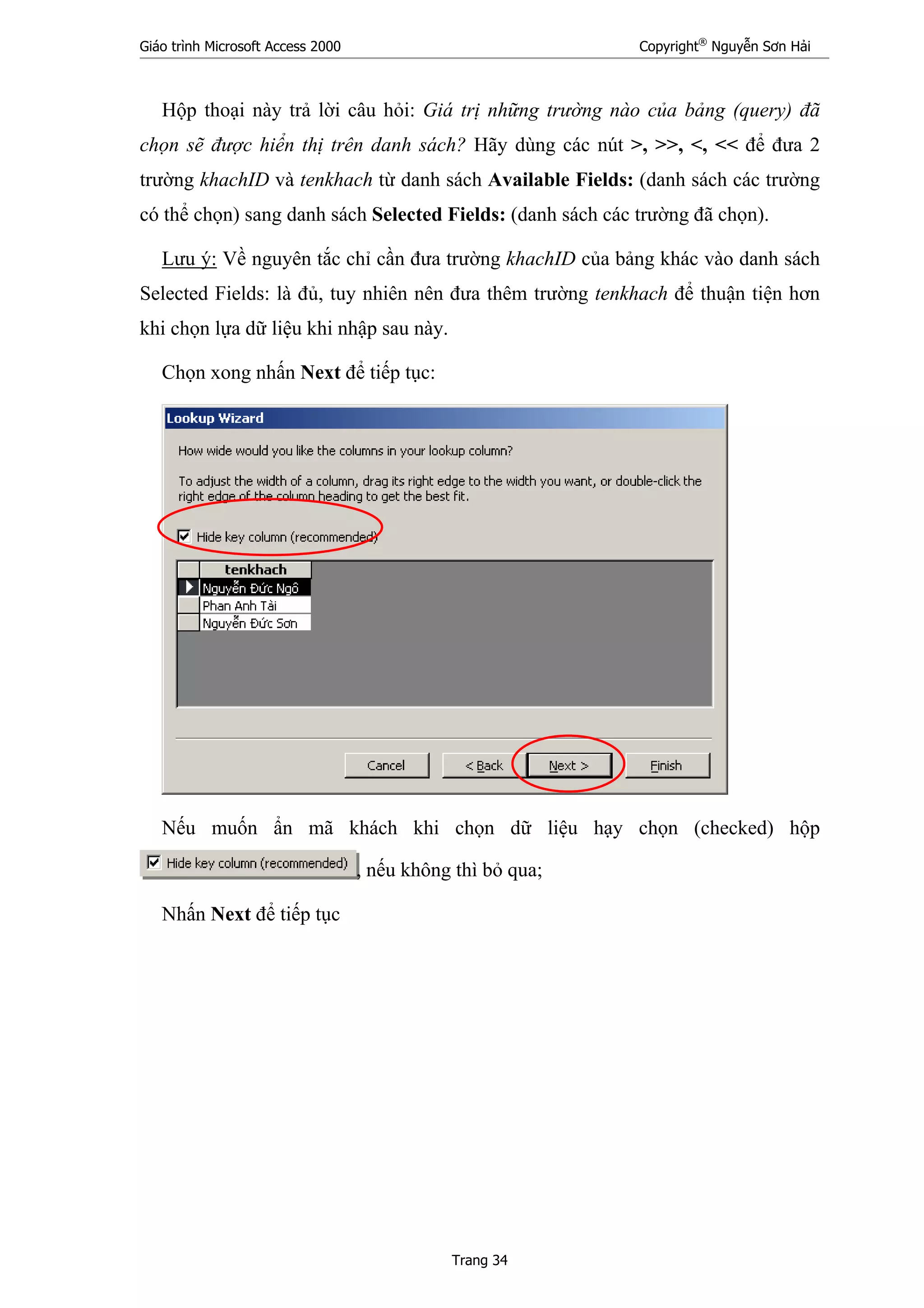 Giáo trình Microsoft Access 2000 Copyright®
Nguyễn Sơn Hải
Trang 34
Hộp thoại này trả lời câu hỏi: Giá trị những trường nào của bảng (query) đã
chọn sẽ được hiển thị trên danh sách? Hãy dùng các nút >, >>, <, << để đưa 2
trường khachID và tenkhach từ danh sách Available Fields: (danh sách các trường
có thể chọn) sang danh sách Selected Fields: (danh sách các trường đã chọn).
Lưu ý: Về nguyên tắc chỉ cần đưa trường khachID của bảng khác vào danh sách
Selected Fields: là đủ, tuy nhiên nên đưa thêm trường tenkhach để thuận tiện hơn
khi chọn lựa dữ liệu khi nhập sau này.
Chọn xong nhấn Next để tiếp tục:
Nếu muốn ẩn mã khách khi chọn dữ liệu hạy chọn (checked) hộp
, nếu không thì bỏ qua;
Nhấn Next để tiếp tục
 