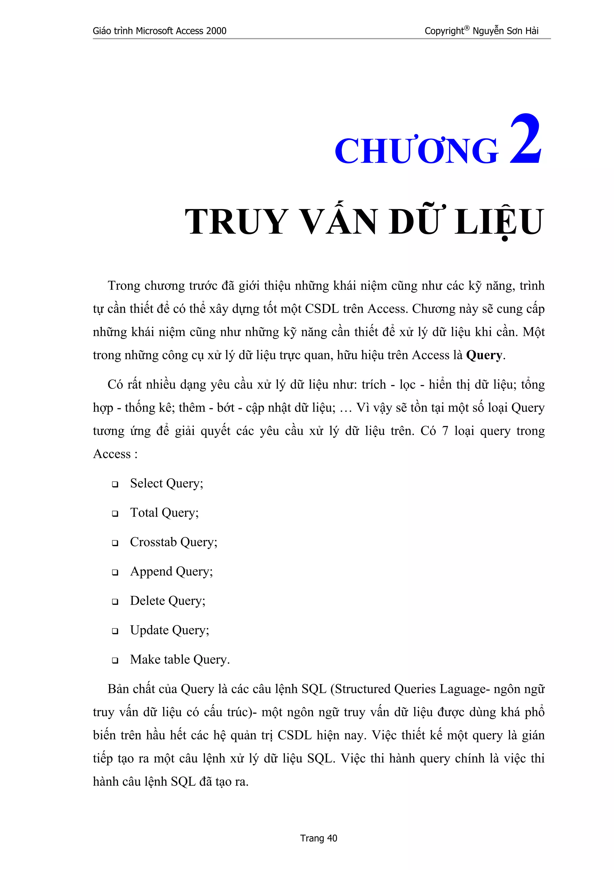 Giáo trình Microsoft Access 2000 Copyright®
Nguyễn Sơn Hải
Trang 40
CHƯƠNG 2
TRUY VẤN DỮ LIỆU
Trong chương trước đã giới thiệu những khái niệm cũng như các kỹ năng, trình
tự cần thiết để có thể xây dựng tốt một CSDL trên Access. Chương này sẽ cung cấp
những khái niệm cũng như những kỹ năng cần thiết để xử lý dữ liệu khi cần. Một
trong những công cụ xử lý dữ liệu trực quan, hữu hiệu trên Access là Query.
Có rất nhiều dạng yêu cầu xử lý dữ liệu như: trích - lọc - hiển thị dữ liệu; tổng
hợp - thống kê; thêm - bớt - cập nhật dữ liệu; … Vì vậy sẽ tồn tại một số loại Query
tương ứng để giải quyết các yêu cầu xử lý dữ liệu trên. Có 7 loại query trong
Access :
Select Query;
Total Query;
Crosstab Query;
Append Query;
Delete Query;
Update Query;
Make table Query.
Bản chất của Query là các câu lệnh SQL (Structured Queries Laguage- ngôn ngữ
truy vấn dữ liệu có cấu trúc)- một ngôn ngữ truy vấn dữ liệu được dùng khá phổ
biến trên hầu hết các hệ quản trị CSDL hiện nay. Việc thiết kế một query là gián
tiếp tạo ra một câu lệnh xử lý dữ liệu SQL. Việc thi hành query chính là việc thi
hành câu lệnh SQL đã tạo ra.
 
