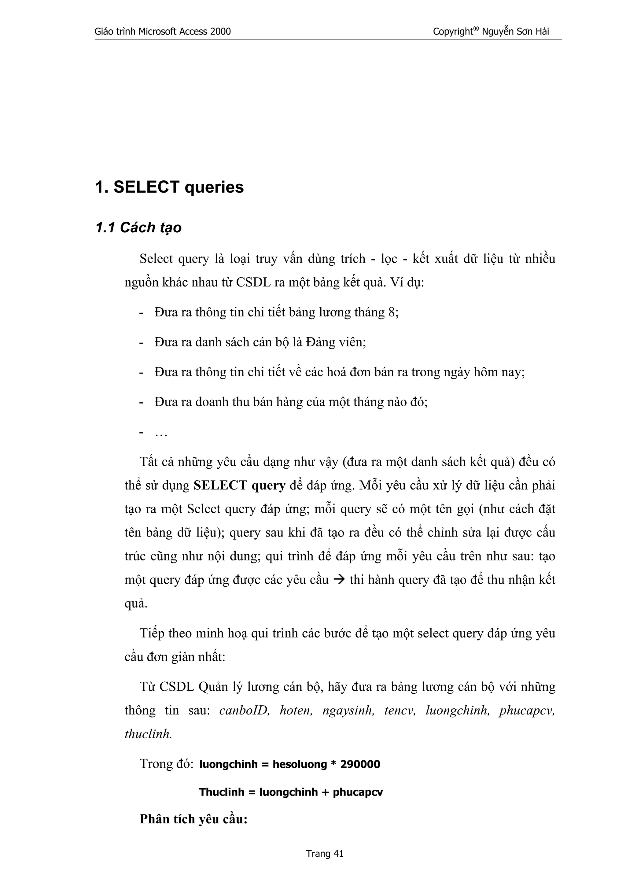 Giáo trình Microsoft Access 2000 Copyright®
Nguyễn Sơn Hải
Trang 41
1. SELECT queries
1.1 Cách tạo
Select query là loại truy vấn dùng trích - lọc - kết xuất dữ liệu từ nhiều
nguồn khác nhau từ CSDL ra một bảng kết quả. Ví dụ:
- Đưa ra thông tin chi tiết bảng lương tháng 8;
- Đưa ra danh sách cán bộ là Đảng viên;
- Đưa ra thông tin chi tiết về các hoá đơn bán ra trong ngày hôm nay;
- Đưa ra doanh thu bán hàng của một tháng nào đó;
- …
Tất cả những yêu cầu dạng như vậy (đưa ra một danh sách kết quả) đều có
thể sử dụng SELECT query để đáp ứng. Mỗi yêu cầu xử lý dữ liệu cần phải
tạo ra một Select query đáp ứng; mỗi query sẽ có một tên gọi (như cách đặt
tên bảng dữ liệu); query sau khi đã tạo ra đều có thể chỉnh sửa lại được cấu
trúc cũng như nội dung; qui trình để đáp ứng mỗi yêu cầu trên như sau: tạo
một query đáp ứng được các yêu cầu thi hành query đã tạo để thu nhận kết
quả.
Tiếp theo minh hoạ qui trình các bước để tạo một select query đáp ứng yêu
cầu đơn giản nhất:
Từ CSDL Quản lý lương cán bộ, hãy đưa ra bảng lương cán bộ với những
thông tin sau: canboID, hoten, ngaysinh, tencv, luongchinh, phucapcv,
thuclinh.
Trong đó: luongchinh = hesoluong * 290000
Thuclinh = luongchinh + phucapcv
Phân tích yêu cầu:
 