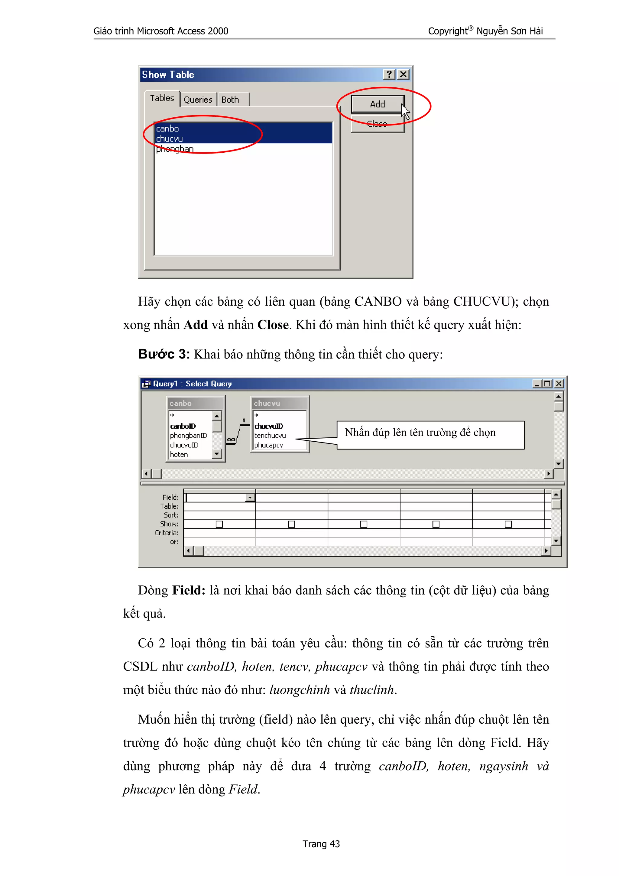 Giáo trình Microsoft Access 2000 Copyright®
Nguyễn Sơn Hải
Trang 43
Hãy chọn các bảng có liên quan (bảng CANBO và bảng CHUCVU); chọn
xong nhấn Add và nhấn Close. Khi đó màn hình thiết kế query xuất hiện:
Bước 3: Khai báo những thông tin cần thiết cho query:
Dòng Field: là nơi khai báo danh sách các thông tin (cột dữ liệu) của bảng
kết quả.
Có 2 loại thông tin bài toán yêu cầu: thông tin có sẵn từ các trường trên
CSDL như canboID, hoten, tencv, phucapcv và thông tin phải được tính theo
một biểu thức nào đó như: luongchinh và thuclinh.
Muốn hiển thị trường (field) nào lên query, chỉ việc nhấn đúp chuột lên tên
trường đó hoặc dùng chuột kéo tên chúng từ các bảng lên dòng Field. Hãy
dùng phương pháp này để đưa 4 trường canboID, hoten, ngaysinh và
phucapcv lên dòng Field.
Nhấn đúp lên tên trường để chọn
 