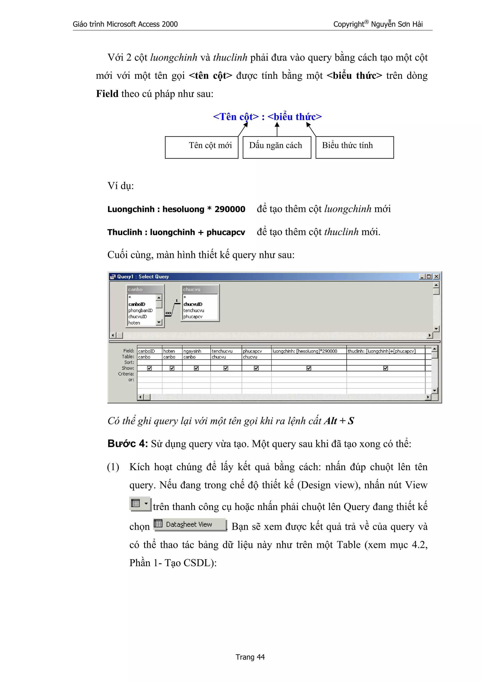 Giáo trình Microsoft Access 2000 Copyright®
Nguyễn Sơn Hải
Trang 44
Với 2 cột luongchinh và thuclinh phải đưa vào query bằng cách tạo một cột
mới với một tên gọi <tên cột> được tính bằng một <biểu thức> trên dòng
Field theo cú pháp như sau:
<Tên cột> : <biểu thức>
Ví dụ:
Luongchinh : hesoluong * 290000 để tạo thêm cột luongchinh mới
Thuclinh : luongchinh + phucapcv để tạo thêm cột thuclinh mới.
Cuối cùng, màn hình thiết kế query như sau:
Có thể ghi query lại với một tên gọi khi ra lệnh cất Alt + S
Bước 4: Sử dụng query vừa tạo. Một query sau khi đã tạo xong có thể:
(1) Kích hoạt chúng để lấy kết quả bằng cách: nhấn đúp chuột lên tên
query. Nếu đang trong chế độ thiết kế (Design view), nhấn nút View
trên thanh công cụ hoặc nhấn phải chuột lên Query đang thiết kế
chọn . Bạn sẽ xem được kết quả trả về của query và
có thể thao tác bảng dữ liệu này như trên một Table (xem mục 4.2,
Phần 1- Tạo CSDL):
Tên cột mới Dấu ngăn cách Biểu thức tính
 
