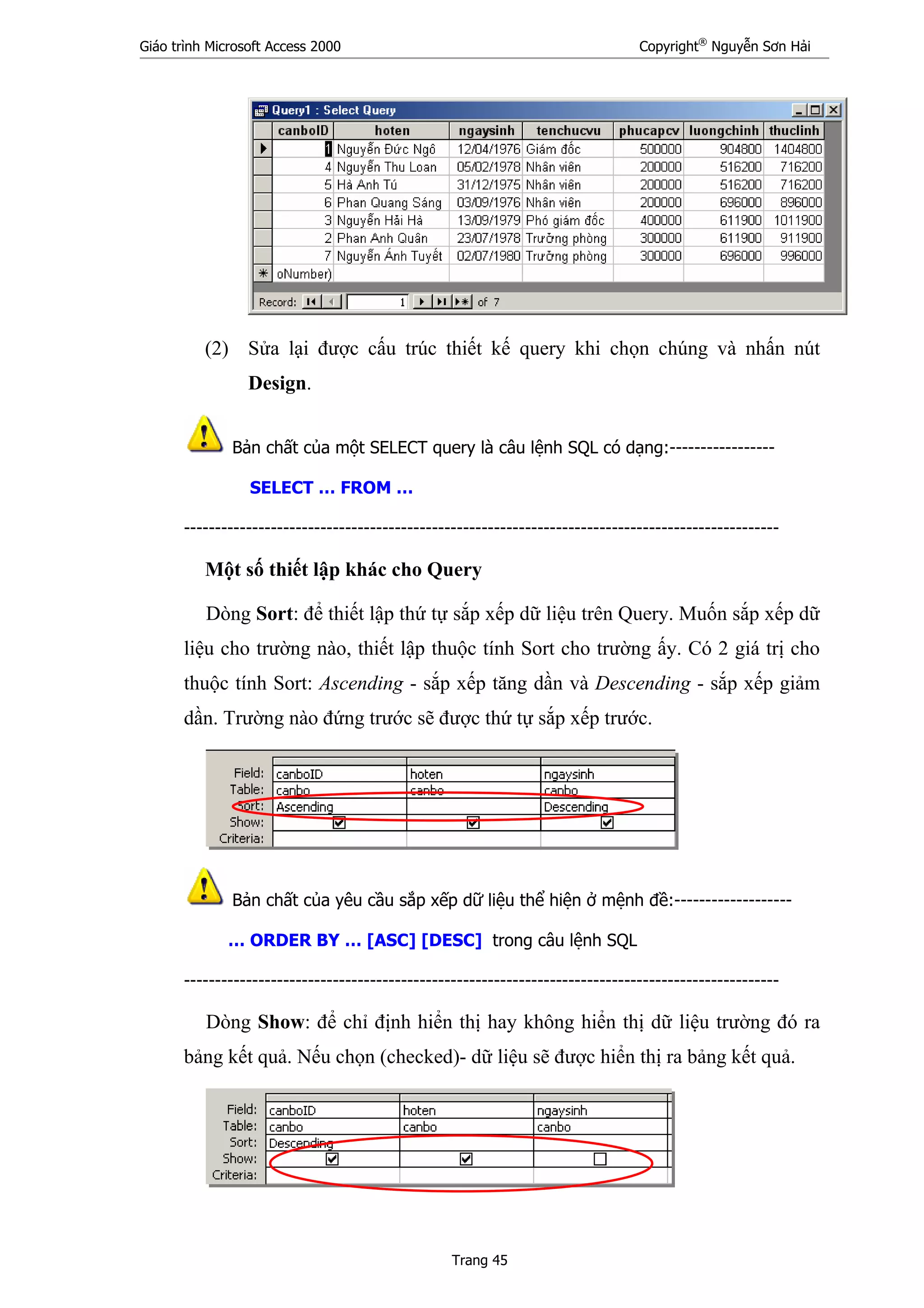 Giáo trình Microsoft Access 2000 Copyright®
Nguyễn Sơn Hải
Trang 45
(2) Sửa lại được cấu trúc thiết kế query khi chọn chúng và nhấn nút
Design.
Bản chất của một SELECT query là câu lệnh SQL có dạng:-----------------
SELECT … FROM …
------------------------------------------------------------------------------------------------
Một số thiết lập khác cho Query
Dòng Sort: để thiết lập thứ tự sắp xếp dữ liệu trên Query. Muốn sắp xếp dữ
liệu cho trường nào, thiết lập thuộc tính Sort cho trường ấy. Có 2 giá trị cho
thuộc tính Sort: Ascending - sắp xếp tăng dần và Descending - sắp xếp giảm
dần. Trường nào đứng trước sẽ được thứ tự sắp xếp trước.
Bản chất của yêu cầu sắp xếp dữ liệu thể hiện ở mệnh đề:-------------------
… ORDER BY … [ASC] [DESC] trong câu lệnh SQL
------------------------------------------------------------------------------------------------
Dòng Show: để chỉ định hiển thị hay không hiển thị dữ liệu trường đó ra
bảng kết quả. Nếu chọn (checked)- dữ liệu sẽ được hiển thị ra bảng kết quả.
 