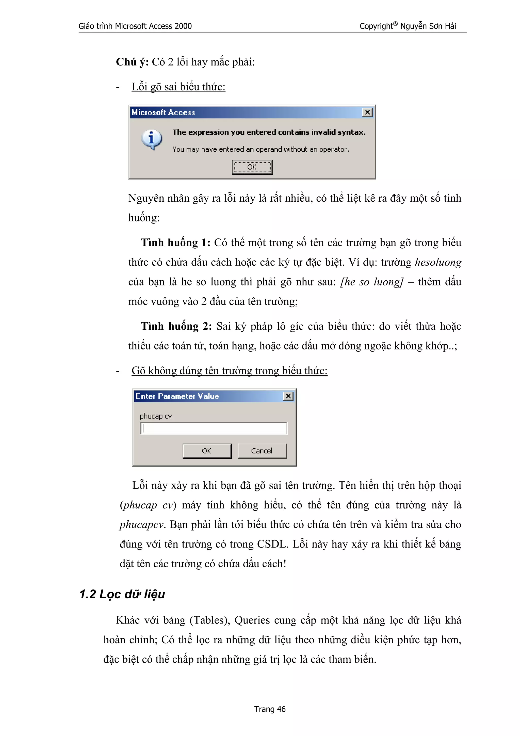 Giáo trình Microsoft Access 2000 Copyright®
Nguyễn Sơn Hải
Trang 46
Chú ý: Có 2 lỗi hay mắc phải:
- Lỗi gõ sai biểu thức:
Nguyên nhân gây ra lỗi này là rất nhiều, có thể liệt kê ra đây một số tình
huống:
Tình huống 1: Có thể một trong số tên các trường bạn gõ trong biểu
thức có chứa dấu cách hoặc các ký tự đặc biệt. Ví dụ: trường hesoluong
của bạn là he so luong thì phải gõ như sau: [he so luong] – thêm dấu
móc vuông vào 2 đầu của tên trường;
Tình huống 2: Sai ký pháp lô gíc của biểu thức: do viết thừa hoặc
thiếu các toán tử, toán hạng, hoặc các dấu mở đóng ngoặc không khớp..;
- Gõ không đúng tên trường trong biểu thức:
Lỗi này xảy ra khi bạn đã gõ sai tên trường. Tên hiển thị trên hộp thoại
(phucap cv) máy tính không hiểu, có thể tên đúng của trường này là
phucapcv. Bạn phải lần tới biểu thức có chứa tên trên và kiểm tra sửa cho
đúng với tên trường có trong CSDL. Lỗi này hay xảy ra khi thiết kế bảng
đặt tên các trường có chứa dấu cách!
1.2 Lọc dữ liệu
Khác với bảng (Tables), Queries cung cấp một khả năng lọc dữ liệu khá
hoàn chỉnh; Có thể lọc ra những dữ liệu theo những điều kiện phức tạp hơn,
đặc biệt có thể chấp nhận những giá trị lọc là các tham biến.
 