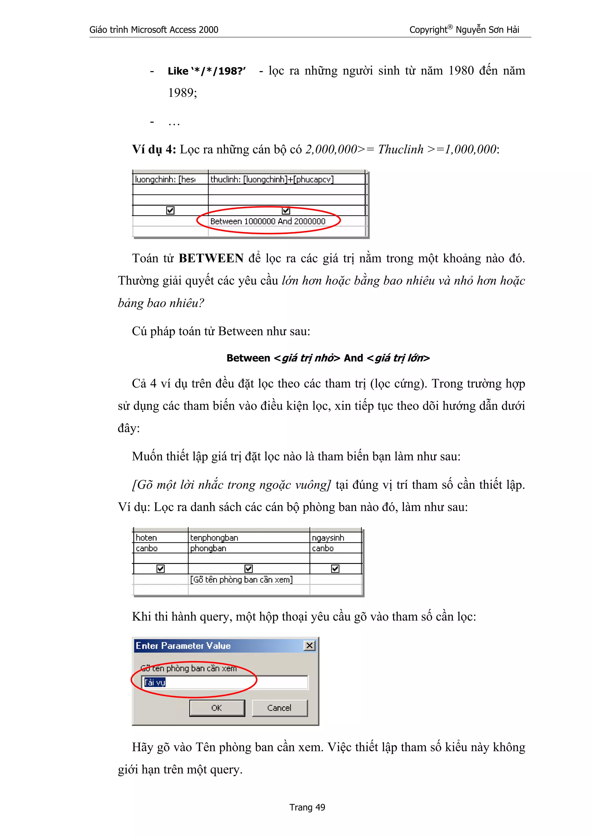 Giáo trình Microsoft Access 2000 Copyright®
Nguyễn Sơn Hải
Trang 49
- Like ‘*/*/198?’ - lọc ra những người sinh từ năm 1980 đến năm
1989;
- …
Ví dụ 4: Lọc ra những cán bộ có 2,000,000>= Thuclinh >=1,000,000:
Toán tử BETWEEN để lọc ra các giá trị nằm trong một khoảng nào đó.
Thường giải quyết các yêu cầu lớn hơn hoặc bằng bao nhiêu và nhỏ hơn hoặc
bảng bao nhiêu?
Cú pháp toán tử Between như sau:
Between <giá trị nhỏ> And <giá trị lớn>
Cả 4 ví dụ trên đều đặt lọc theo các tham trị (lọc cứng). Trong trường hợp
sử dụng các tham biến vào điều kiện lọc, xin tiếp tục theo dõi hướng dẫn dưới
đây:
Muốn thiết lập giá trị đặt lọc nào là tham biến bạn làm như sau:
[Gõ một lời nhắc trong ngoặc vuông] tại đúng vị trí tham số cần thiết lập.
Ví dụ: Lọc ra danh sách các cán bộ phòng ban nào đó, làm như sau:
Khi thi hành query, một hộp thoại yêu cầu gõ vào tham số cần lọc:
Hãy gõ vào Tên phòng ban cần xem. Việc thiết lập tham số kiểu này không
giới hạn trên một query.
 