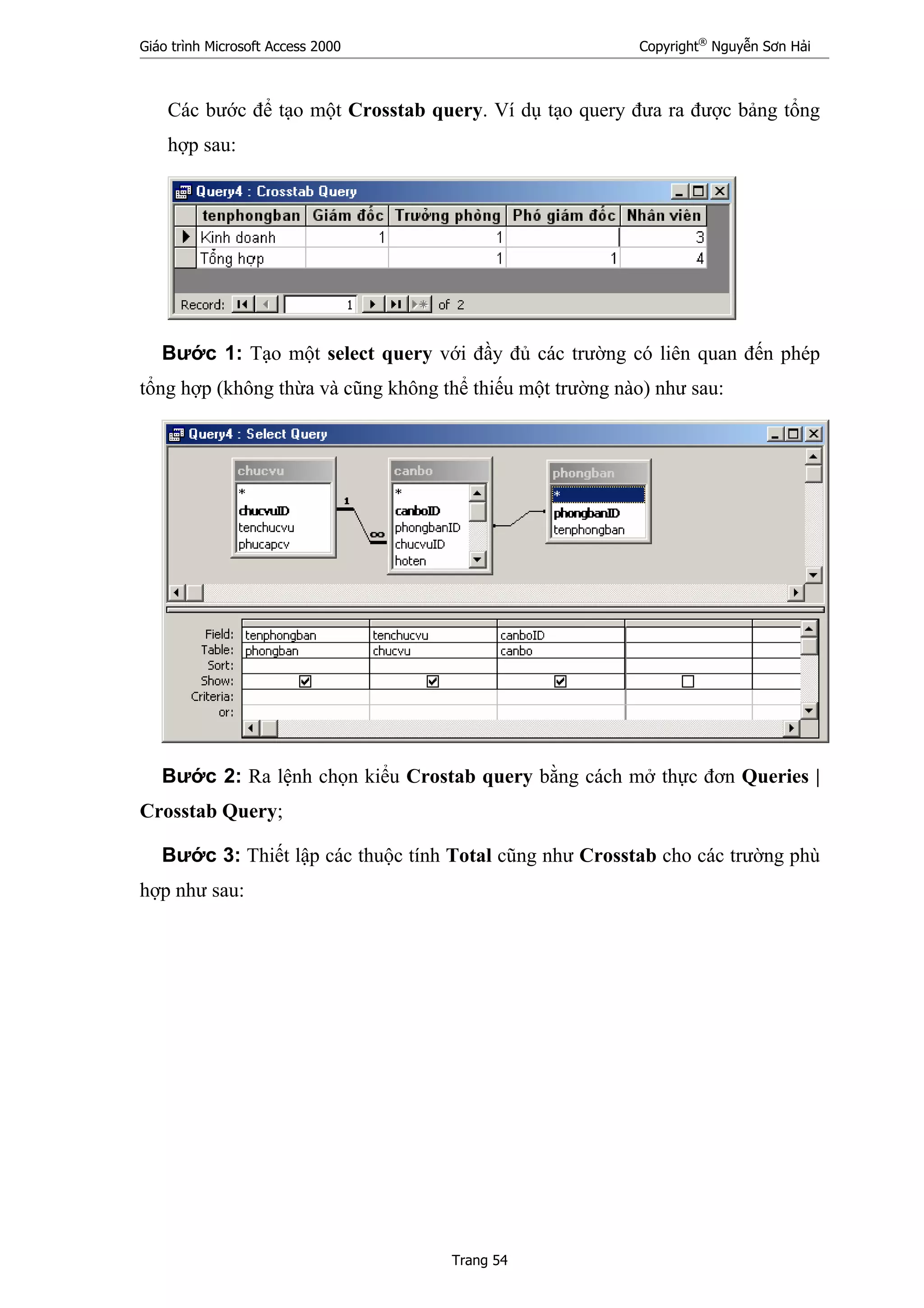 Giáo trình Microsoft Access 2000 Copyright®
Nguyễn Sơn Hải
Trang 54
Các bước để tạo một Crosstab query. Ví dụ tạo query đưa ra được bảng tổng
hợp sau:
Bước 1: Tạo một select query với đầy đủ các trường có liên quan đến phép
tổng hợp (không thừa và cũng không thể thiếu một trường nào) như sau:
Bước 2: Ra lệnh chọn kiểu Crostab query bằng cách mở thực đơn Queries |
Crosstab Query;
Bước 3: Thiết lập các thuộc tính Total cũng như Crosstab cho các trường phù
hợp như sau:
 