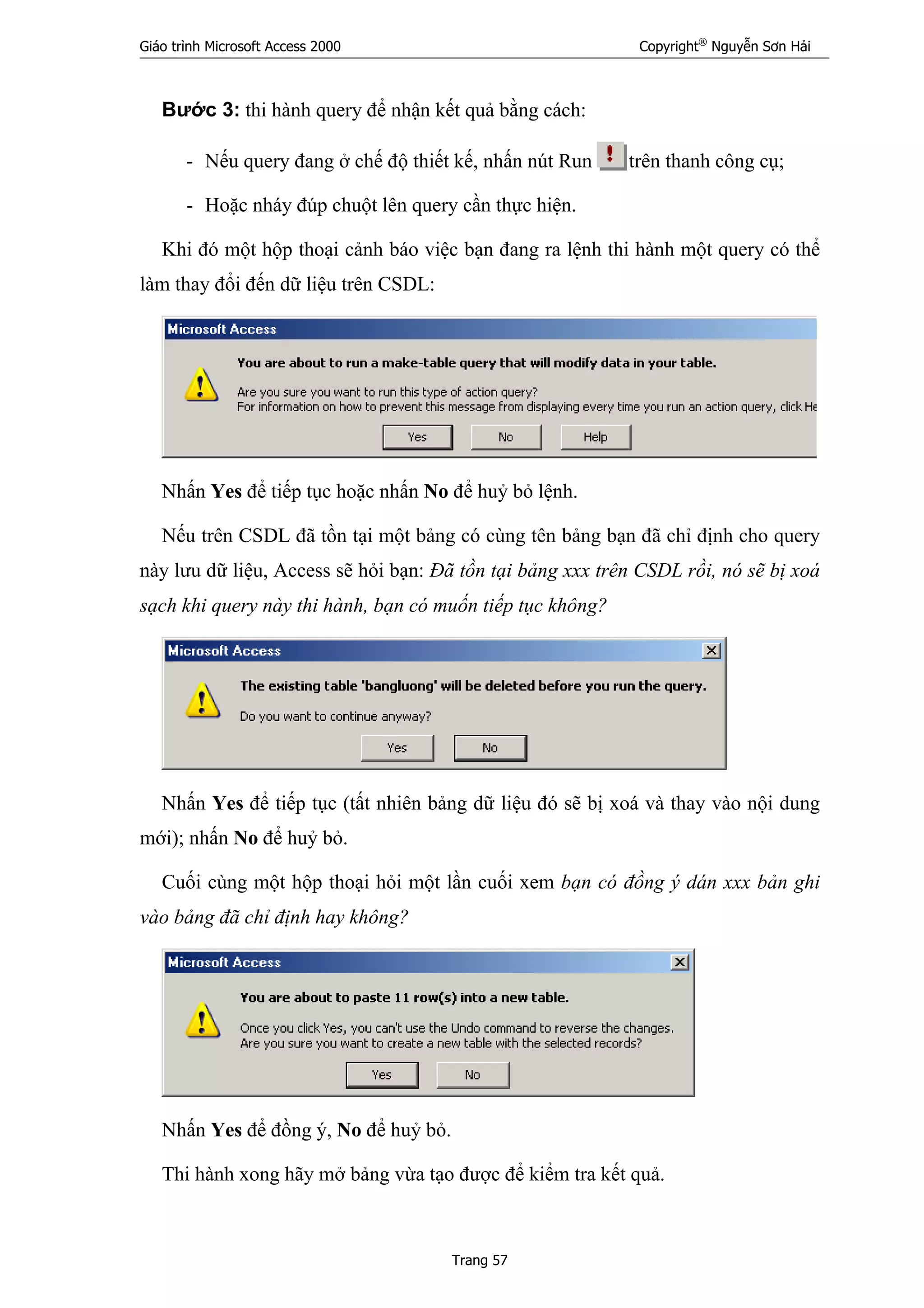 Giáo trình Microsoft Access 2000 Copyright®
Nguyễn Sơn Hải
Trang 57
Bước 3: thi hành query để nhận kết quả bằng cách:
- Nếu query đang ở chế độ thiết kế, nhấn nút Run trên thanh công cụ;
- Hoặc nháy đúp chuột lên query cần thực hiện.
Khi đó một hộp thoại cảnh báo việc bạn đang ra lệnh thi hành một query có thể
làm thay đổi đến dữ liệu trên CSDL:
Nhấn Yes để tiếp tục hoặc nhấn No để huỷ bỏ lệnh.
Nếu trên CSDL đã tồn tại một bảng có cùng tên bảng bạn đã chỉ định cho query
này lưu dữ liệu, Access sẽ hỏi bạn: Đã tồn tại bảng xxx trên CSDL rồi, nó sẽ bị xoá
sạch khi query này thi hành, bạn có muốn tiếp tục không?
Nhấn Yes để tiếp tục (tất nhiên bảng dữ liệu đó sẽ bị xoá và thay vào nội dung
mới); nhấn No để huỷ bỏ.
Cuối cùng một hộp thoại hỏi một lần cuối xem bạn có đồng ý dán xxx bản ghi
vào bảng đã chỉ định hay không?
Nhấn Yes để đồng ý, No để huỷ bỏ.
Thi hành xong hãy mở bảng vừa tạo được để kiểm tra kết quả.
 