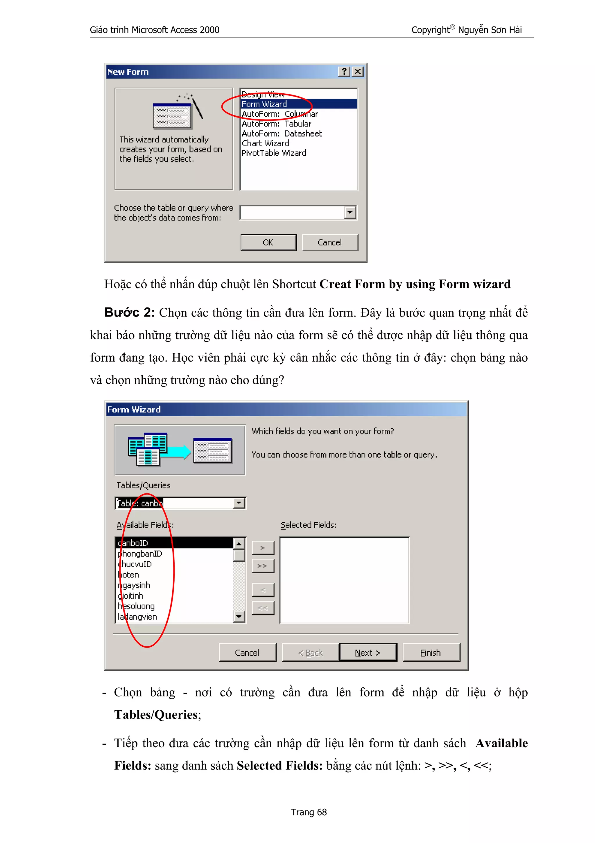 Giáo trình Microsoft Access 2000 Copyright®
Nguyễn Sơn Hải
Trang 68
Hoặc có thể nhấn đúp chuột lên Shortcut Creat Form by using Form wizard
Bước 2: Chọn các thông tin cần đưa lên form. Đây là bước quan trọng nhất để
khai báo những trường dữ liệu nào của form sẽ có thể được nhập dữ liệu thông qua
form đang tạo. Học viên phải cực kỳ cân nhắc các thông tin ở đây: chọn bảng nào
và chọn những trường nào cho đúng?
- Chọn bảng - nơi có trường cần đưa lên form để nhập dữ liệu ở hộp
Tables/Queries;
- Tiếp theo đưa các trường cần nhập dữ liệu lên form từ danh sách Available
Fields: sang danh sách Selected Fields: bằng các nút lệnh: >, >>, <, <<;
 