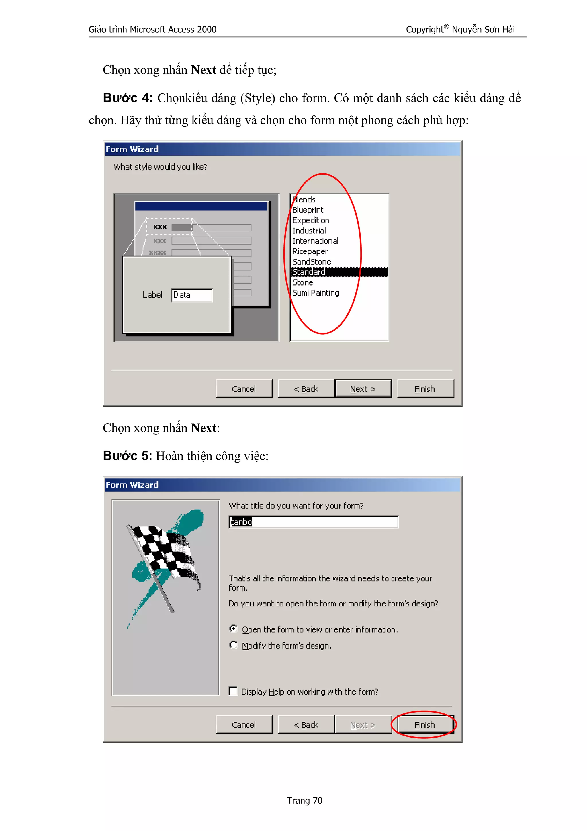 Giáo trình Microsoft Access 2000 Copyright®
Nguyễn Sơn Hải
Trang 70
Chọn xong nhấn Next để tiếp tục;
Bước 4: Chọnkiểu dáng (Style) cho form. Có một danh sách các kiểu dáng để
chọn. Hãy thử từng kiểu dáng và chọn cho form một phong cách phù hợp:
Chọn xong nhấn Next:
Bước 5: Hoàn thiện công việc:
 