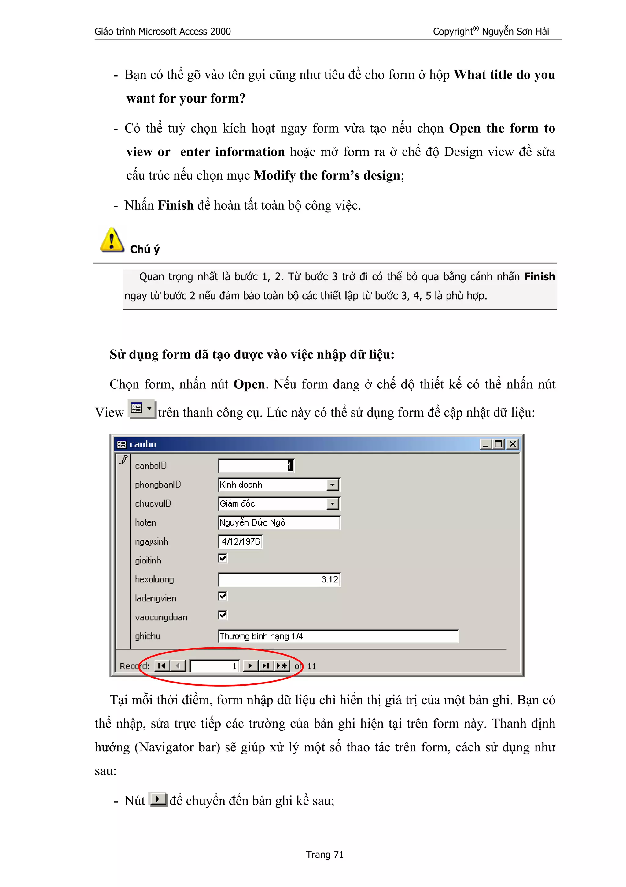 Giáo trình Microsoft Access 2000 Copyright®
Nguyễn Sơn Hải
Trang 71
- Bạn có thể gõ vào tên gọi cũng như tiêu đề cho form ở hộp What title do you
want for your form?
- Có thể tuỳ chọn kích hoạt ngay form vừa tạo nếu chọn Open the form to
view or enter information hoặc mở form ra ở chế độ Design view để sửa
cấu trúc nếu chọn mục Modify the form’s design;
- Nhấn Finish để hoàn tất toàn bộ công việc.
Chú ý
Quan trọng nhất là bước 1, 2. Từ bước 3 trở đi có thể bỏ qua bằng cánh nhấn Finish
ngay từ bước 2 nếu đảm bảo toàn bộ các thiết lập từ bước 3, 4, 5 là phù hợp.
Sử dụng form đã tạo được vào việc nhập dữ liệu:
Chọn form, nhấn nút Open. Nếu form đang ở chế độ thiết kế có thể nhấn nút
View trên thanh công cụ. Lúc này có thể sử dụng form để cập nhật dữ liệu:
Tại mỗi thời điểm, form nhập dữ liệu chỉ hiển thị giá trị của một bản ghi. Bạn có
thể nhập, sửa trực tiếp các trường của bản ghi hiện tại trên form này. Thanh định
hướng (Navigator bar) sẽ giúp xử lý một số thao tác trên form, cách sử dụng như
sau:
- Nút để chuyển đến bản ghi kề sau;
 