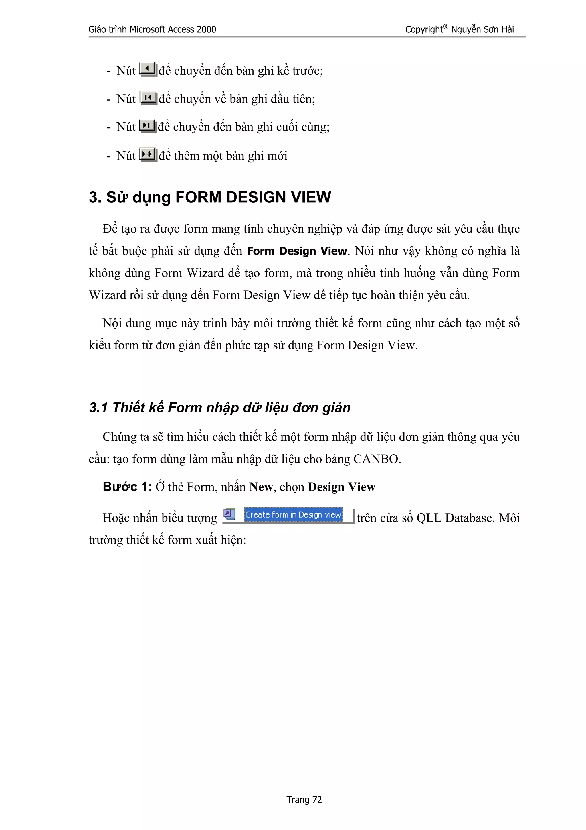 Giáo trình Microsoft Access 2000 Copyright®
Nguyễn Sơn Hải
Trang 72
- Nút để chuyển đến bản ghi kề trước;
- Nút để chuyển về bản ghi đầu tiên;
- Nút để chuyển đến bản ghi cuối cùng;
- Nút để thêm một bản ghi mới
3. Sử dụng FORM DESIGN VIEW
Để tạo ra được form mang tính chuyên nghiệp và đáp ứng được sát yêu cầu thực
tế bắt buộc phải sử dụng đến Form Design View. Nói như vậy không có nghĩa là
không dùng Form Wizard để tạo form, mà trong nhiều tính huống vẫn dùng Form
Wizard rồi sử dụng đến Form Design View để tiếp tục hoàn thiện yêu cầu.
Nội dung mục này trình bày môi trường thiết kế form cũng như cách tạo một số
kiểu form từ đơn giản đến phức tạp sử dụng Form Design View.
3.1 Thiết kế Form nhập dữ liệu đơn giản
Chúng ta sẽ tìm hiểu cách thiết kế một form nhập dữ liệu đơn giản thông qua yêu
cầu: tạo form dùng làm mẫu nhập dữ liệu cho bảng CANBO.
Bước 1: Ở thẻ Form, nhấn New, chọn Design View
Hoặc nhấn biểu tượng trên cửa sổ QLL Database. Môi
trường thiết kế form xuất hiện:
 