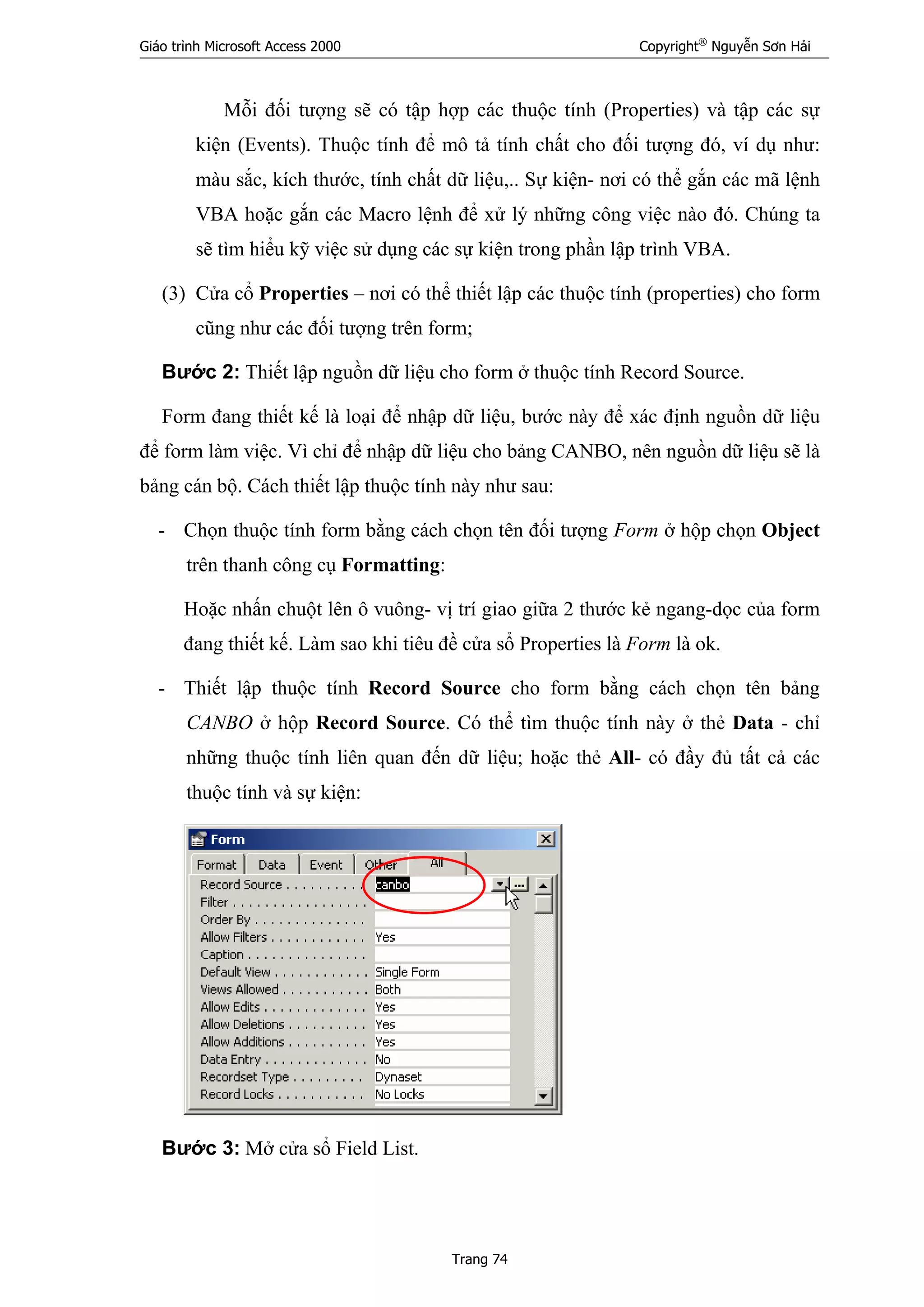 Giáo trình Microsoft Access 2000 Copyright®
Nguyễn Sơn Hải
Trang 74
Mỗi đối tượng sẽ có tập hợp các thuộc tính (Properties) và tập các sự
kiện (Events). Thuộc tính để mô tả tính chất cho đối tượng đó, ví dụ như:
màu sắc, kích thước, tính chất dữ liệu,.. Sự kiện- nơi có thể gắn các mã lệnh
VBA hoặc gắn các Macro lệnh để xử lý những công việc nào đó. Chúng ta
sẽ tìm hiểu kỹ việc sử dụng các sự kiện trong phần lập trình VBA.
(3) Cửa cổ Properties – nơi có thể thiết lập các thuộc tính (properties) cho form
cũng như các đối tượng trên form;
Bước 2: Thiết lập nguồn dữ liệu cho form ở thuộc tính Record Source.
Form đang thiết kế là loại để nhập dữ liệu, bước này để xác định nguồn dữ liệu
để form làm việc. Vì chỉ để nhập dữ liệu cho bảng CANBO, nên nguồn dữ liệu sẽ là
bảng cán bộ. Cách thiết lập thuộc tính này như sau:
- Chọn thuộc tính form bằng cách chọn tên đối tượng Form ở hộp chọn Object
trên thanh công cụ Formatting:
Hoặc nhấn chuột lên ô vuông- vị trí giao giữa 2 thước kẻ ngang-dọc của form
đang thiết kế. Làm sao khi tiêu đề cửa sổ Properties là Form là ok.
- Thiết lập thuộc tính Record Source cho form bằng cách chọn tên bảng
CANBO ở hộp Record Source. Có thể tìm thuộc tính này ở thẻ Data - chỉ
những thuộc tính liên quan đến dữ liệu; hoặc thẻ All- có đầy đủ tất cả các
thuộc tính và sự kiện:
Bước 3: Mở cửa sổ Field List.
 