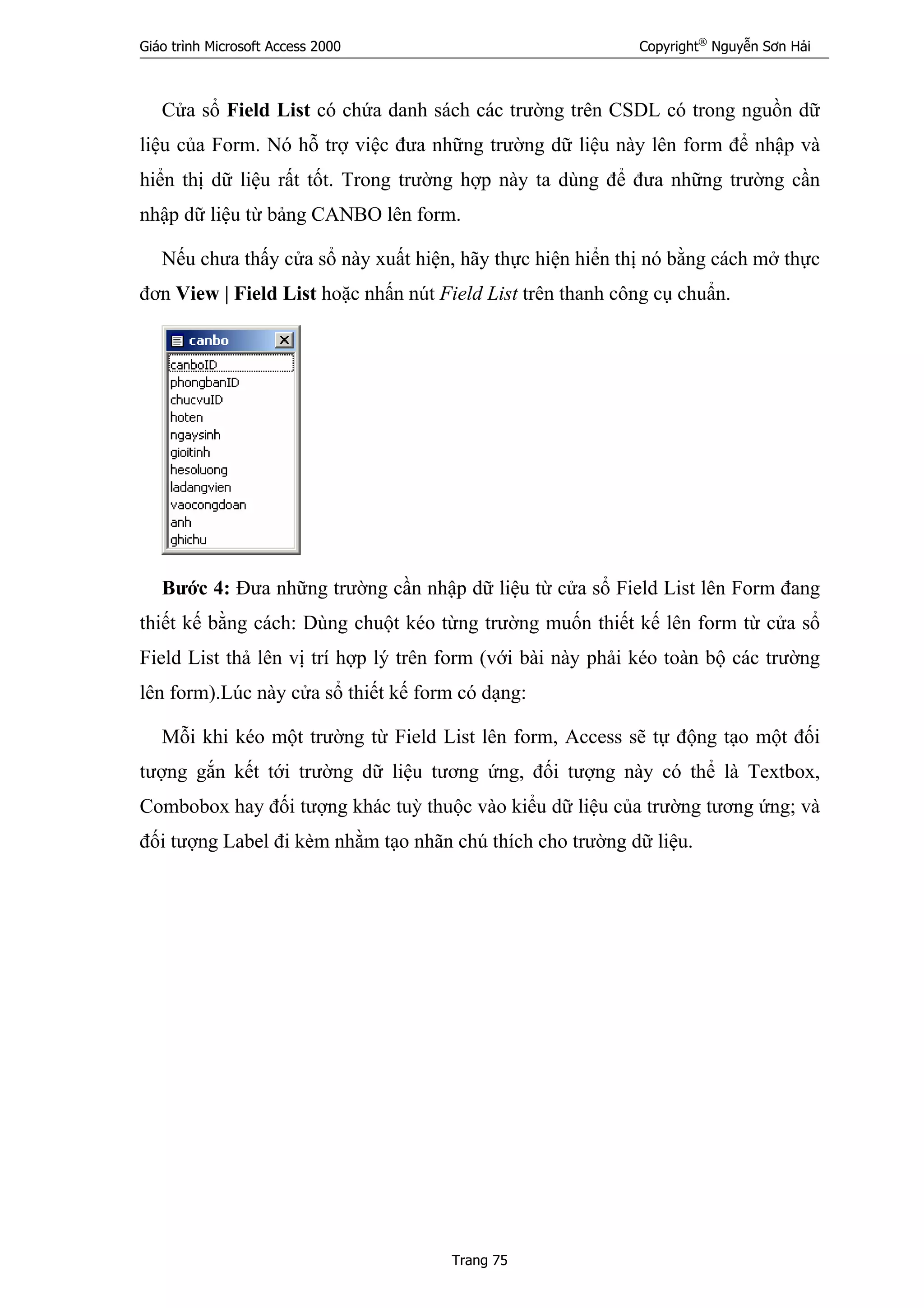Giáo trình Microsoft Access 2000 Copyright®
Nguyễn Sơn Hải
Trang 75
Cửa sổ Field List có chứa danh sách các trường trên CSDL có trong nguồn dữ
liệu của Form. Nó hỗ trợ việc đưa những trường dữ liệu này lên form để nhập và
hiển thị dữ liệu rất tốt. Trong trường hợp này ta dùng để đưa những trường cần
nhập dữ liệu từ bảng CANBO lên form.
Nếu chưa thấy cửa sổ này xuất hiện, hãy thực hiện hiển thị nó bằng cách mở thực
đơn View | Field List hoặc nhấn nút Field List trên thanh công cụ chuẩn.
Bước 4: Đưa những trường cần nhập dữ liệu từ cửa sổ Field List lên Form đang
thiết kế bằng cách: Dùng chuột kéo từng trường muốn thiết kế lên form từ cửa sổ
Field List thả lên vị trí hợp lý trên form (với bài này phải kéo toàn bộ các trường
lên form).Lúc này cửa sổ thiết kế form có dạng:
Mỗi khi kéo một trường từ Field List lên form, Access sẽ tự động tạo một đối
tượng gắn kết tới trường dữ liệu tương ứng, đối tượng này có thể là Textbox,
Combobox hay đối tượng khác tuỳ thuộc vào kiểu dữ liệu của trường tương ứng; và
đối tượng Label đi kèm nhằm tạo nhãn chú thích cho trường dữ liệu.
 