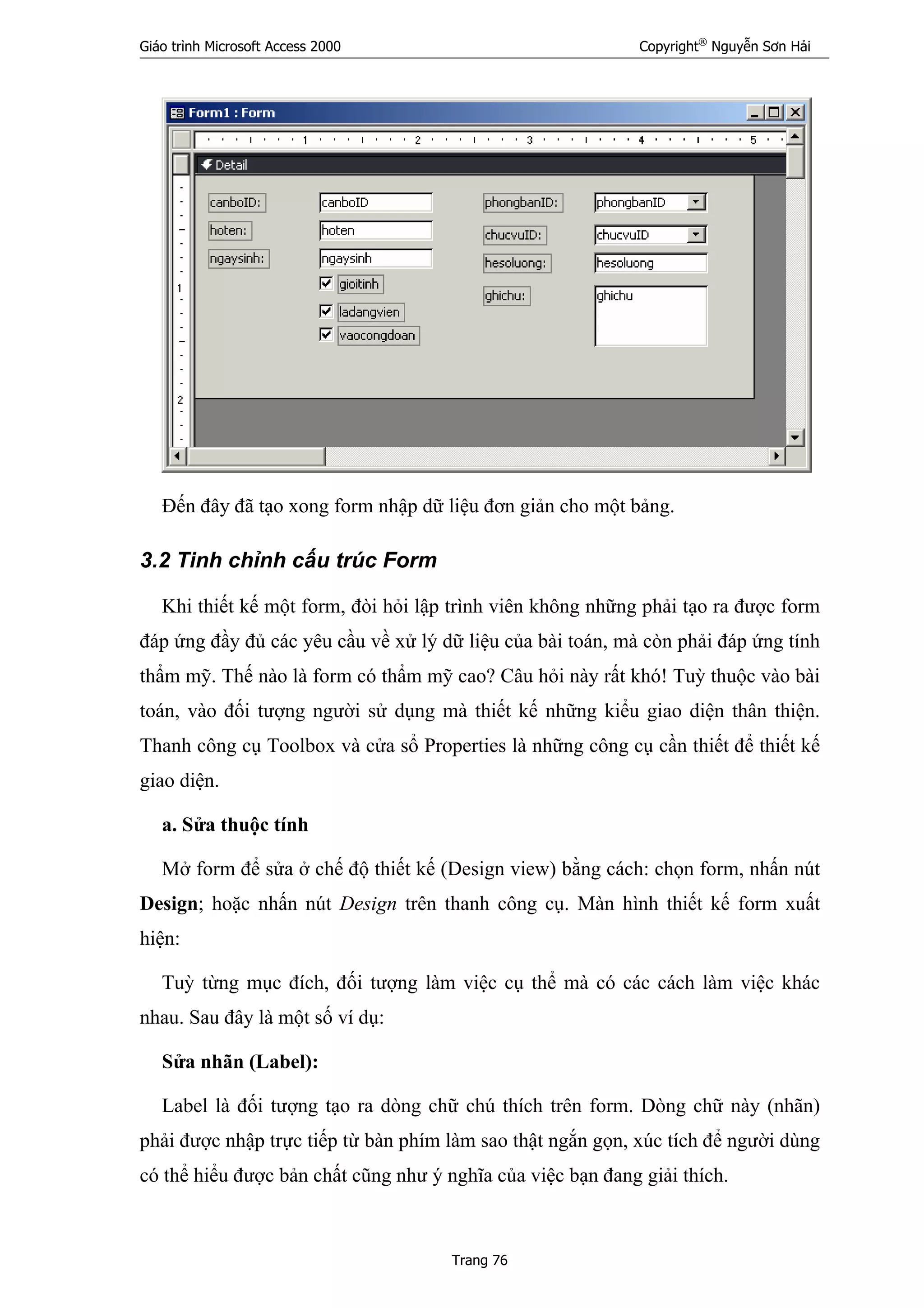 Giáo trình Microsoft Access 2000 Copyright®
Nguyễn Sơn Hải
Trang 76
Đến đây đã tạo xong form nhập dữ liệu đơn giản cho một bảng.
3.2 Tinh chỉnh cấu trúc Form
Khi thiết kế một form, đòi hỏi lập trình viên không những phải tạo ra được form
đáp ứng đầy đủ các yêu cầu về xử lý dữ liệu của bài toán, mà còn phải đáp ứng tính
thẩm mỹ. Thế nào là form có thẩm mỹ cao? Câu hỏi này rất khó! Tuỳ thuộc vào bài
toán, vào đối tượng người sử dụng mà thiết kế những kiểu giao diện thân thiện.
Thanh công cụ Toolbox và cửa sổ Properties là những công cụ cần thiết để thiết kế
giao diện.
a. Sửa thuộc tính
Mở form để sửa ở chế độ thiết kế (Design view) bằng cách: chọn form, nhấn nút
Design; hoặc nhấn nút Design trên thanh công cụ. Màn hình thiết kế form xuất
hiện:
Tuỳ từng mục đích, đối tượng làm việc cụ thể mà có các cách làm việc khác
nhau. Sau đây là một số ví dụ:
Sửa nhãn (Label):
Label là đối tượng tạo ra dòng chữ chú thích trên form. Dòng chữ này (nhãn)
phải được nhập trực tiếp từ bàn phím làm sao thật ngắn gọn, xúc tích để người dùng
có thể hiểu được bản chất cũng như ý nghĩa của việc bạn đang giải thích.
 