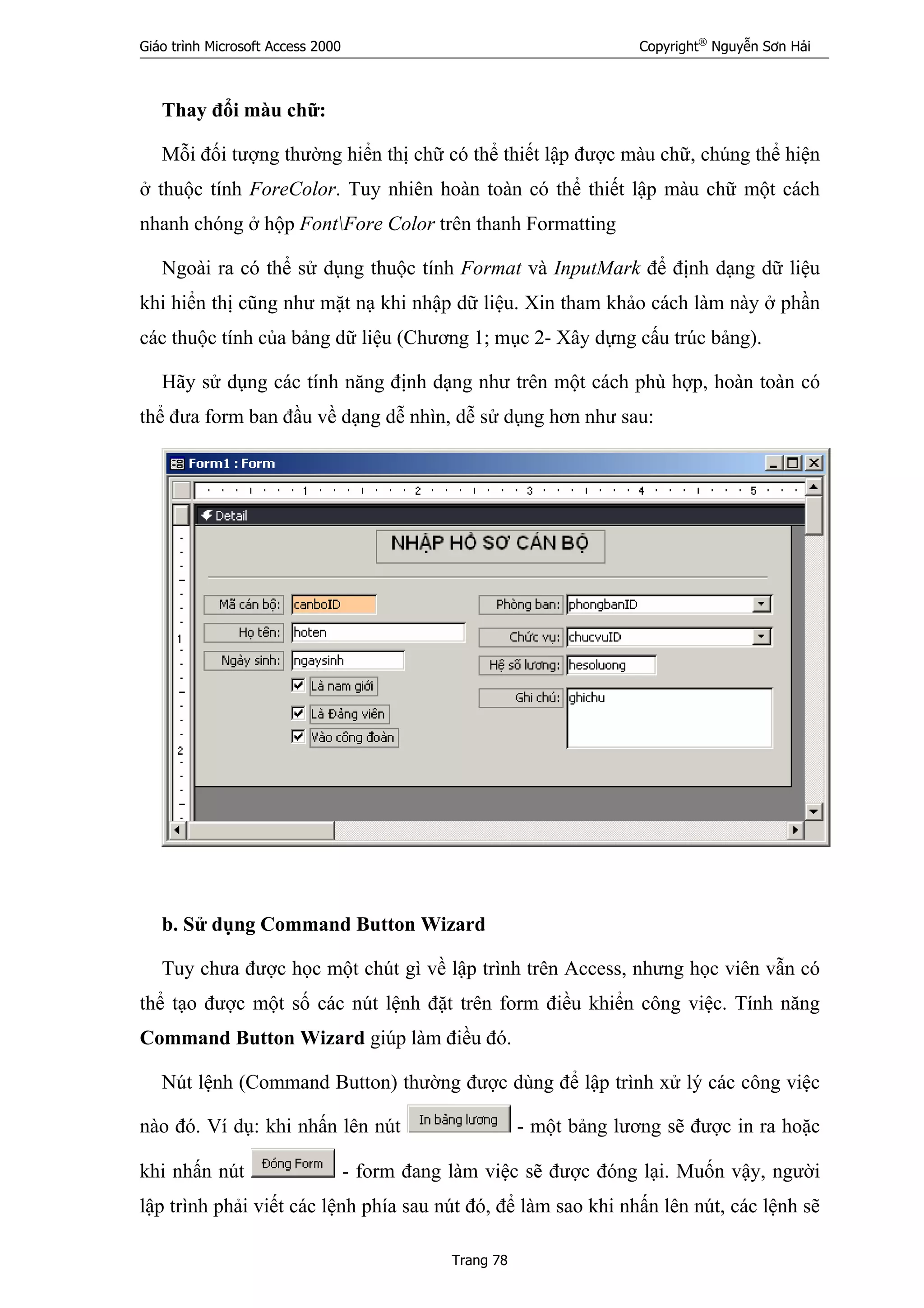Giáo trình Microsoft Access 2000 Copyright®
Nguyễn Sơn Hải
Trang 78
Thay đổi màu chữ:
Mỗi đối tượng thường hiển thị chữ có thể thiết lập được màu chữ, chúng thể hiện
ở thuộc tính ForeColor. Tuy nhiên hoàn toàn có thể thiết lập màu chữ một cách
nhanh chóng ở hộp FontFore Color trên thanh Formatting
Ngoài ra có thể sử dụng thuộc tính Format và InputMark để định dạng dữ liệu
khi hiển thị cũng như mặt nạ khi nhập dữ liệu. Xin tham khảo cách làm này ở phần
các thuộc tính của bảng dữ liệu (Chương 1; mục 2- Xây dựng cấu trúc bảng).
Hãy sử dụng các tính năng định dạng như trên một cách phù hợp, hoàn toàn có
thể đưa form ban đầu về dạng dễ nhìn, dễ sử dụng hơn như sau:
b. Sử dụng Command Button Wizard
Tuy chưa được học một chút gì về lập trình trên Access, nhưng học viên vẫn có
thể tạo được một số các nút lệnh đặt trên form điều khiển công việc. Tính năng
Command Button Wizard giúp làm điều đó.
Nút lệnh (Command Button) thường được dùng để lập trình xử lý các công việc
nào đó. Ví dụ: khi nhấn lên nút - một bảng lương sẽ được in ra hoặc
khi nhấn nút - form đang làm việc sẽ được đóng lại. Muốn vậy, người
lập trình phải viết các lệnh phía sau nút đó, để làm sao khi nhấn lên nút, các lệnh sẽ
 