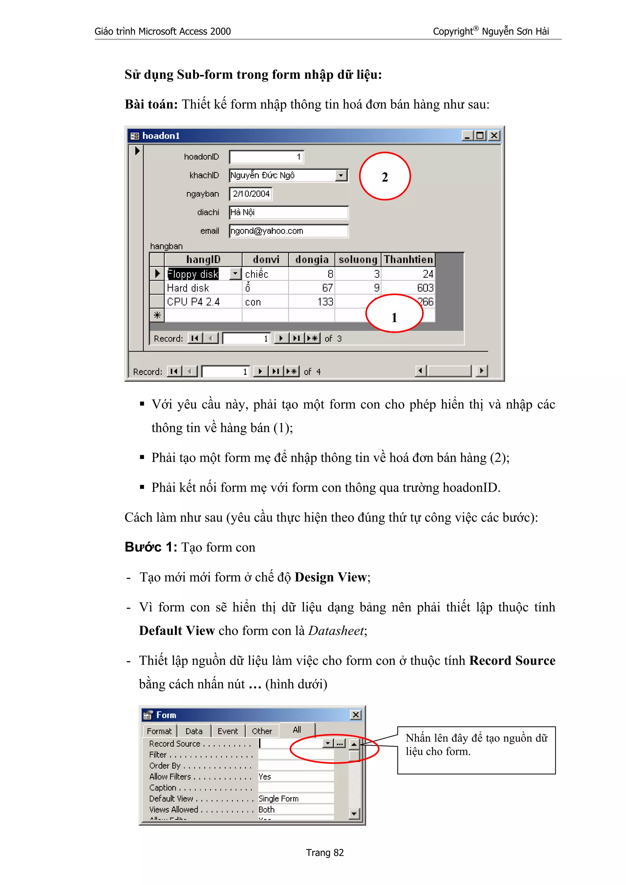 Giáo trình Microsoft Access 2000 Copyright®
Nguyễn Sơn Hải
Trang 82
Sử dụng Sub-form trong form nhập dữ liệu:
Bài toán: Thiết kế form nhập thông tin hoá đơn bán hàng như sau:
Với yêu cầu này, phải tạo một form con cho phép hiển thị và nhập các
thông tin về hàng bán (1);
Phải tạo một form mẹ để nhập thông tin về hoá đơn bán hàng (2);
Phải kết nối form mẹ với form con thông qua trường hoadonID.
Cách làm như sau (yêu cầu thực hiện theo đúng thứ tự công việc các bước):
Bước 1: Tạo form con
- Tạo mới mới form ở chế độ Design View;
- Vì form con sẽ hiển thị dữ liệu dạng bảng nên phải thiết lập thuộc tính
Default View cho form con là Datasheet;
- Thiết lập nguồn dữ liệu làm việc cho form con ở thuộc tính Record Source
bằng cách nhấn nút … (hình dưới)
1
2
Nhấn lên đây để tạo nguồn dữ
liệu cho form.
 