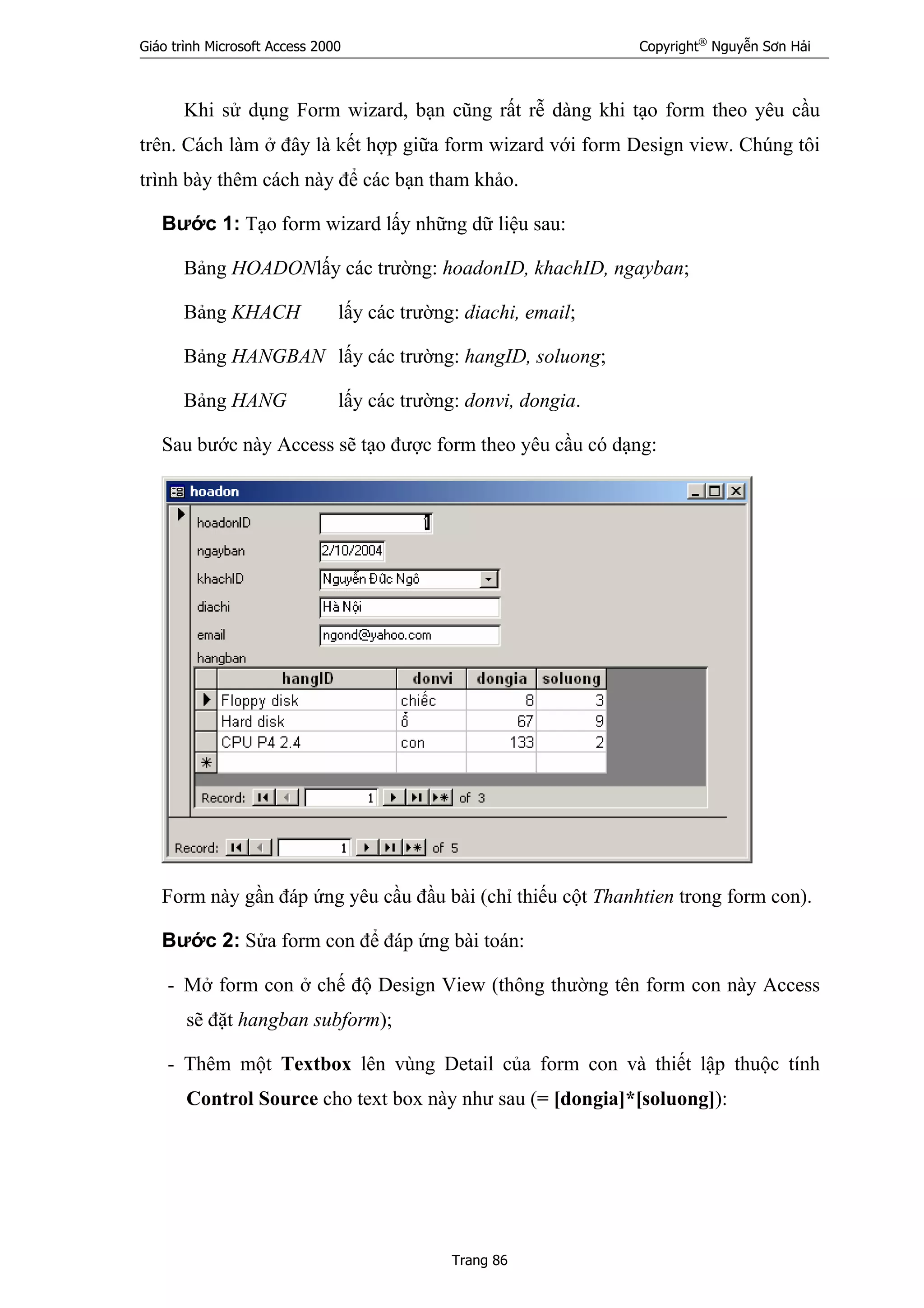 Giáo trình Microsoft Access 2000 Copyright®
Nguyễn Sơn Hải
Trang 86
Khi sử dụng Form wizard, bạn cũng rất rễ dàng khi tạo form theo yêu cầu
trên. Cách làm ở đây là kết hợp giữa form wizard với form Design view. Chúng tôi
trình bày thêm cách này để các bạn tham khảo.
Bước 1: Tạo form wizard lấy những dữ liệu sau:
Bảng HOADONlấy các trường: hoadonID, khachID, ngayban;
Bảng KHACH lấy các trường: diachi, email;
Bảng HANGBAN lấy các trường: hangID, soluong;
Bảng HANG lấy các trường: donvi, dongia.
Sau bước này Access sẽ tạo được form theo yêu cầu có dạng:
Form này gần đáp ứng yêu cầu đầu bài (chỉ thiếu cột Thanhtien trong form con).
Bước 2: Sửa form con để đáp ứng bài toán:
- Mở form con ở chế độ Design View (thông thường tên form con này Access
sẽ đặt hangban subform);
- Thêm một Textbox lên vùng Detail của form con và thiết lập thuộc tính
Control Source cho text box này như sau (= [dongia]*[soluong]):
 